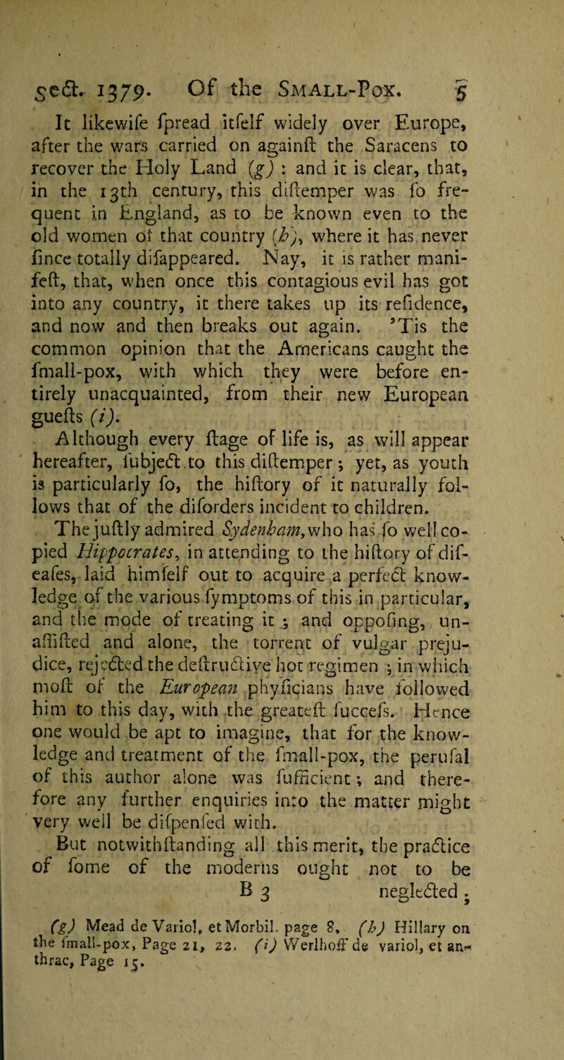 It like wife fpread itfelf widely over Europe, after the wars carried on againft the Saracens to recover the Holy Land (g) : and it is clear, that, in the 13th century, this didemper was fo fre¬ quent in England, as to be known even to the old women oi that country (h), where it has never fince totally difappeared. Nay, it is rather mani- feft, that, when once this contagious evil has got into any country, it there takes up its refidence, and now and then breaks out again. 5Tis the common opinion that the Americans caught the fmall-pox, with which they were before en¬ tirely unacquainted, from their new European gueds (i). Although every dage of life is, as will appear hereafter, fubjedt .to this didemper; yet, as youth is particularly fo, the hidory of it naturally fol¬ lows that of the diforders incident to children. The judly admired Sydenham, who has fo well co¬ pied Hippocrates, in attending to the hidory of dif- eafes, laid himfelf out to acquire a perfect know¬ ledge of the various fymptoms of this in particular, and the mode of treating it •, and oppofing, un¬ shaded and alone, the torrent of vulgar preju¬ dice, rejected the dedructive hoc regimen •$ in which mod ot the European phyficians have iollowed him to this day, with the greated fuccefs. Hence one would be apt to imagine, that for the know¬ ledge and treatment of the fmall-pox, the perufal of this author alone was diffident *, and there¬ fore any further enquiries into the matter might very well be difpenfed with. But notwithstanding all this merit, the practice of fome of the moderns ought not to be B 3 negk&ed ^ (g) Mead de Vaiiol, etMorbil. page 8, (h) Hillary on the Imall-pox, Page 21, 22, (i) Werlhoif de varied, et an* thrac, Page 15.