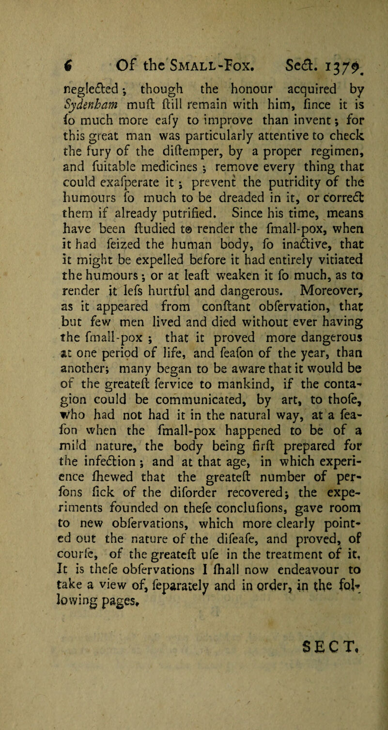 negle&ed *, though the honour acquired by Sydenham mud dill remain with him, fince it is fo much more eafy to improve than invent *, for this great man was particularly attentive to check the fury of the didemper, by a proper regimen, and fuitable medicines ♦, remove every thing that could exafperate it ; prevent the putridity of the humours fo much to be dreaded in it, or c'orredfc them if already putrified. Since his time, means have been dudied t© render the fmall-pox, when it had feized the human body, fo inactive, that it might be expelled before it had entirely vitiated the humours; or at lead weaken it fo much, as to render it lefs hurtful and dangerous. Moreover, as it appeared from condant obfervation, that but few men lived and died without ever having the fmall-pox ; that it proved more dangerous at one period of life, and feafon of the year, than another; many began to be aware that it would be of the greated fervice to mankind, if the conta- gion could be communicated, by art, to thofe, who had not had it in the natural way, at a fea¬ fon when the fmall-pox happened to be of a mild nature, the body being fird prepared for the infedlion ; and at that age, in which experi¬ ence fhewed that the greated number of per- fons Tick of the diforder recovered; the expe¬ riments founded on thefe conclufions, gave room to new obfervations, which more clearly point¬ ed out the nature of the difeafe, and proved, of courfe, of the greated ufe in the treatment of it. It is thefe obfervations I fhall now endeavour to take a view of, feparately and in order, in the fol* lowing pages. SECT,