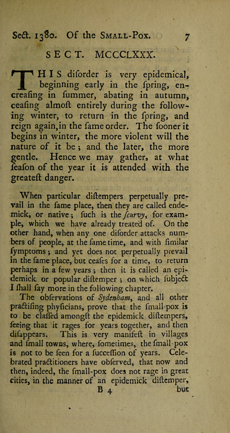 SECT. MCCCLXXX. HIS diforder is very epidemical. A beginning early in the fpring, en- creafing in fummer, abating in autumn, ceafing almoft entirely during the follow¬ ing winter, to return in the fpring, and reign again,in the fame order. The foonerit begins in winter, the more violent will the nature of it be *, and the later, the more gentle. Hence we may gather, at what feafon of the year it is attended with the greateft danger. When particular diftempers perpetually pre¬ vail in the fame place, then they are called ende- mick, or native; fuch is the fcurvy, for exam¬ ple, which we have already treated of. On the other hand, when any one diforder attacks num¬ bers of people, at the fame time, and with fimilar fymptoms; and yet does not perpetually prevail in the fame place, but ceafes for a time, to return perhaps in a few years ; then it is called an epi^ demick or popular diftemper ; on which fubjedt I fhall fay more in the following chapter. The obfervations of Sydenham, and all other pradtifing phyficians, prove that the fmall-pox is to be claffed amongft the epidemick diftempers, feeing that it rages for years together, and then difappears. This is very manifeft in villages and fmall towns, where, fometimes, the fmall-pox is not to be feen for a fuccefiion of years. Cele¬ brated pradlitioners have obferved, that now and then, indeed, the fmall-pox does not rage in great cities, in the manner of an epidemick diftemper. but