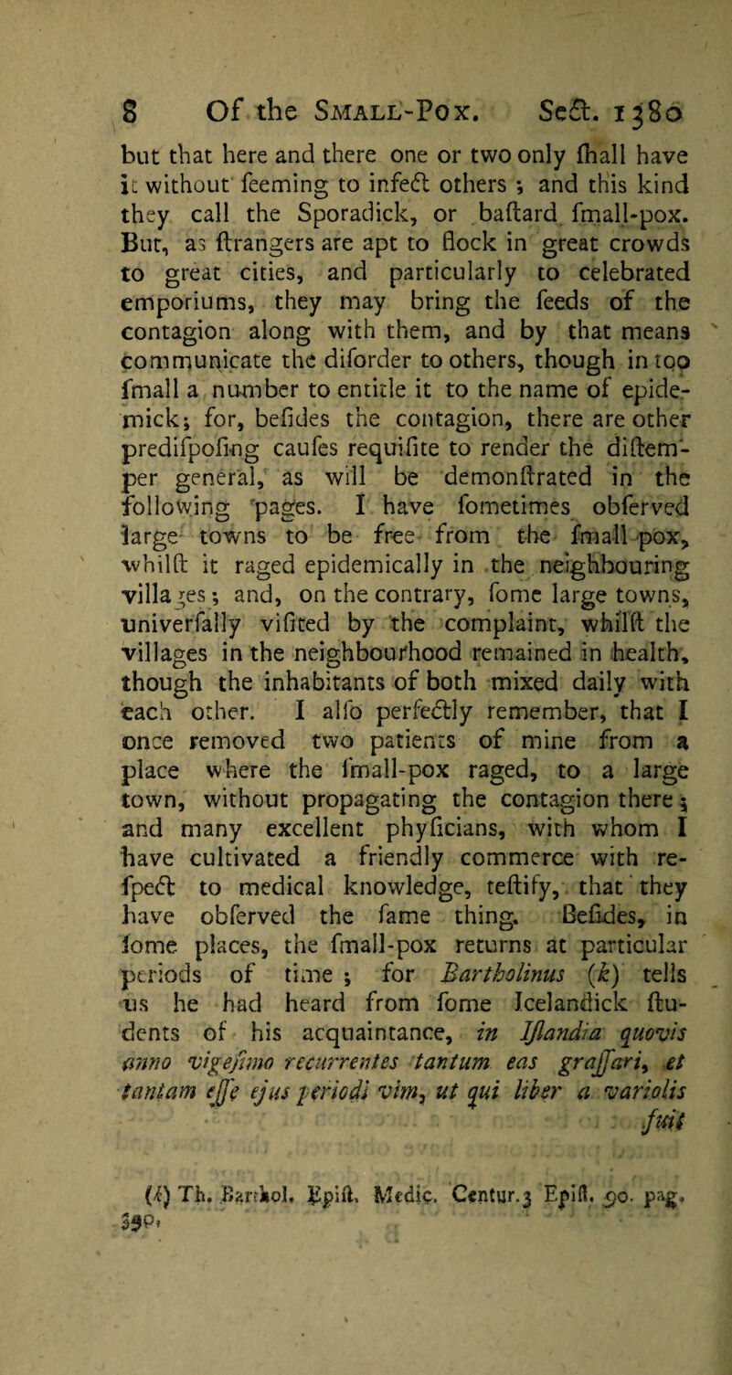 but that here and there one or two only (hall have it without feeming to infedt others ; and this kind they call the Sporadick, or baflard fmall-pox. But, as ftrangers are apt to flock in great crowds to great cities, and particularly to celebrated emporiums, they may bring the feeds of the contagion along with them, and by that means communicate the diforder toothers, though in too fmall a number to entitle it to the name of epide- mick; for, befldes the contagion, there are other predifpofing caufes requifite to render the di[tem¬ per general, as will be demonftrated in the following pages. I have fometimes obferved large towns to be free from the fmall pox* wbilft it raged epidemically in the neighbouring villages; and, on the contrary, home large towns, nniverfally vifited by the complaint, whilft the villages in the neighbourhood remained in health, though the inhabitants of both mixed daily with each other. I alfo perfectly remember, that I once removed two patients of mine from a place where the fmall-pox raged, to a large town, without propagating the contagion there $ and many excellent phyficians, with whom I have cultivated a friendly commerce with re- fpedl to medical knowledge, teftify, that they have obferved the fame thing. Befldes* in iome places, the fmall-pox returns at particular periods of time ; for Bartholinus (k) tells os he had heard from fome Icelandick flu- dents of his acquaintance, in Iflandia quovis anno vigefimo recurrences tantum eas grajjari, et Cant am ejfe ejus pfriodJ vim, ut qui liber a variolis (i) Th. Bardiol. Medic. Century Ejdfl. 5)0. pag„