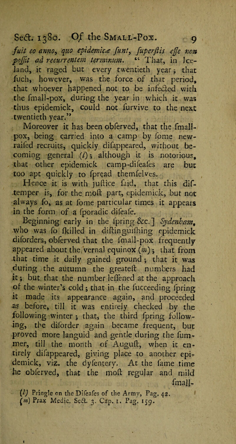 fuit eo anno, quo epidemicfunt, fuperftis effe non pojfit ad recurrentem terminum. “ Thar, in Jeer— land, it raged but every twentieth year ; that fuch, however, was the force of that period, that whoever happened not to be infe&ed with the fmall-pox% during the year in which it was thus epidemick, could not furvive to the next twentieth year.” Moreover it has been obferved, that the fmall- pox, being carried into a camp by feme new- raifed recruits, quickly difappeared, without be¬ coming general (/); although it is notorious, that other epidemick camp-difeafes are but too apt quickly to fpread themfelves. Hence it is with juftice faid, that this dif- temper is, for the mod part, epidemick, but not always fo, as at fome particular times it appears in the form of a fporadic difeafe. Beginning early in the fpring&c.] Sydenham, who was fo fkilled in diftinguifhing epidemick dilorders, obferved that the fmall-pox frequently appeared about the vernal equinox (m); that from that time it daily gained ground ; that it was during the autumn the greateft numbers had it; but that the number leffened at the approach of the winter’s cold; that in the fucceeding fpring it made its appearance again, and proceeded as before, till it was entirely checked by the following winter ; that, the third fpring follow¬ ing. the diforder again became frequent, but proved more languid and gentle during the fum- mer, till the month of Auguft, when it en¬ tirely difappeared, giving place to another epi¬ demick, viz. the dyfentery. At the fame time he obferved, that the mod regular and mild frnaJJ- [l) Pringle on the Difeafes of the Army, Pag. 42, [m] Prax Medic. Sedt. 3. Cap. 1. Pag. 159. I