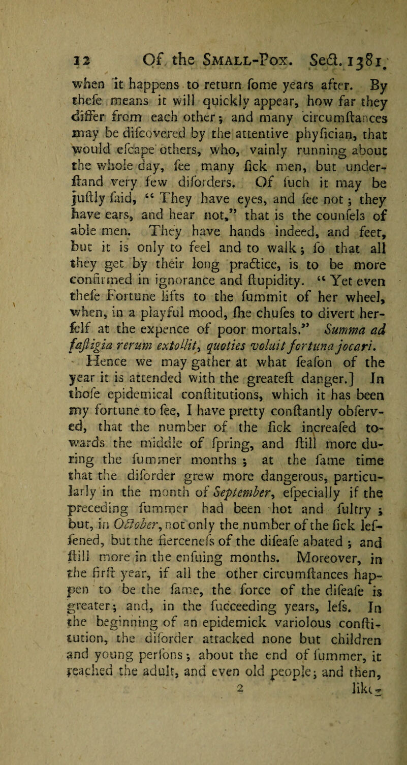 when it happens to return fome years after. By thefe means it will quickly appear, how far they differ from each other; and many circum fiances may be difcovered by the attentive phyfician, that would efcape others, who, vainly running about the whole day, fee many Tick men, but under¬ hand very few diforders. Of luch it may be juftly faid, 64 They have eyes, and fee not; they have ears, and hear not,” that is the counfels of able men. They have hands indeed, and feet, but it is only to feel and to walk; fo that all they get by their long pradtice, is to be more confirmed in ignorance and ftupidity. 44 Yet even thefe Fortune lifts to the fummit of her wheel, when, in a playful mood, fhe chufes to divert her- felf at the expence of poor mortals.” Summa ad fajiigia rerum extollit, quoties voluit fortuna jocari. Hence we may gather at what feafon of the year it is attended with the greateft danger.] In thofe epidemical confutations, which it has been my fortune to fee, I have pretty conflantly obferv- ed, that the number of the Tick increafed to¬ wards the middle of fpring, and flill more du¬ ring the fuminer months ; at the fame time that the diforder grew more dangerous, particu¬ larly in the month of September, efpecially if the preceding fu miner had been hot and fultry ; but, in October, not only the number of the fick lef- fened, but the liercenefs of the difeafe abated $ and ftill more in the enfuing months. Moreover, in the fir ft year, if all the other circum fiances hap¬ pen to be the fame, the force of the difeafe is greater; and, in the fucceeding years, lefs. In she beginning of an epidemick variolous confu¬ tation, the diforder attacked none but children and young perfons; about the end of fummer, it fetched the adult, and even old people; and then,