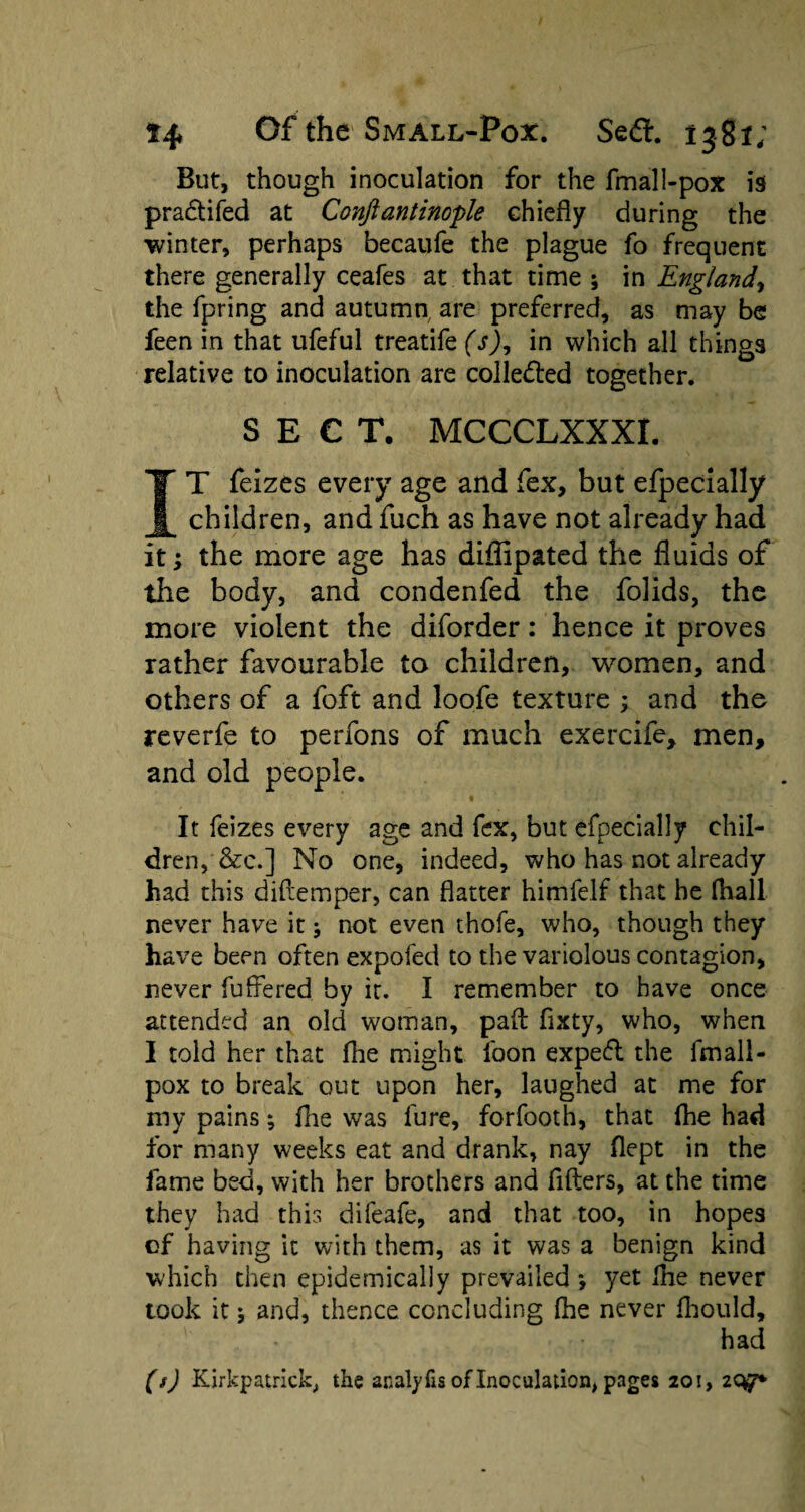 But, though inoculation for the fmall-pox is practifed at Conftantinople chiefly during the ■winter, perhaps becaufe the plague fo frequent there generally ceafes at that time ; in England, the fpring and autumn, are preferred, as may be feen in that ufeful treatife (s), in which all things relative to inoculation are collected together. SECT. MCCCLXXXr. IT feizes every age and fex, but efpecially children, and fuch as have not already had it; the more age has diffipated the fluids of the body, and condenfed the folids, the more violent the diforder: hence it proves rather favourable to children, women, and others of a foft and loofe texture ; and the reverfe to penons of much exercife, men, and old people. • ( ' - ‘ ! It feizes every age and fex, but efpecially chil¬ dren, &c.] No one, indeed, who has not already had this diltemper, can flatter himfelf that he (hall never have it j not even thofe, who, though they have been often expofed to the variolous contagion, never differed by it. I remember to have once attended an old woman, pad flxty, who, when I told her that Ihe might loon exped the fmall- pox to break out upon her, laughed at me for my pains; fhe was fure, forfooth, that Ihe had for many weeks eat and drank, nay flept in the fame bed, with her brothers and filters, at the time they had this difeafe, and that too, in hopes of having it with them, as it was a benign kind which then epidemically prevailed *, yet Ihe never took it 5 and, thence concluding Ihe never fhould, had (s) Kirkpatrick, the anatyfis of Inoculation, pages 201, 207*