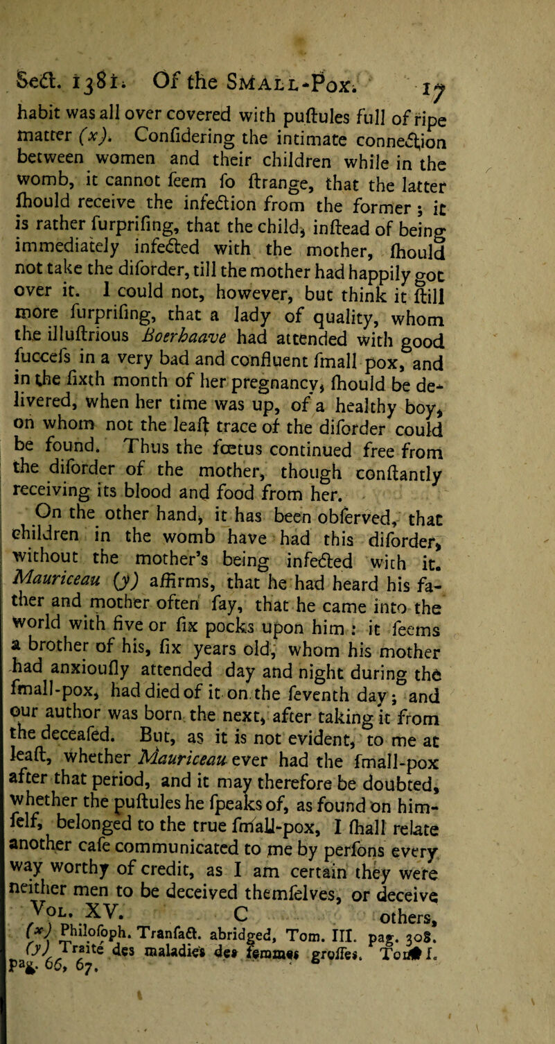 habit was all over covered with puftules full of ripe matter (x). Confidering the intimate connexion between women and their children while in the womb, it cannot feem fo ftrange, that the latter fhould receive the infection from the former ; it is rather furprifing, that the child* inftead of being immediately infe&ed with the mother, fhould not take the diforder, till the mother had happily got over it. 1 could not, however, but think it Sill more furprifing, that a lady of quality, whom the illuftrious Boerhaave had attended with good fuccels in a very bad and confluent fmall pox, and in the fixth month of her pregnancy* fhould be de¬ livered, when her time was up, of a healthy boy, on whom not the leaft trace of the diforder could be found, Thus the foetus continued free from the diforder of the mother, though conftantly receiving its blood and food from her. On the other hand* it has been obferved, that children in the womb have had this diforder, without the mother’s being infedted with it. Mauriceau (y) affirms, that he had heard his fa¬ ther and mother often fay, that he came into the world with five or fix pocks upon him * it feems a brother of his, fix years old, whom his mother had anxioufly attended day and night during the fmall-pox, had died of it on the feventh day; and our author was born the next, after taking it from the deceafed. But, as it is not evident, to me at lead, whether Mauriceau ever had the fmall-pox after that period, and it may therefore be doubted, whether the puftules he fpeaksof, as found on him- felf, belonged to the true fmall-pox, I (hall relate another cafe communicated to me by perfons every way worthy of credit, as I am certain they were neither men to be deceived themfelves, or deceive VoL- XV. C others, Jhll.0C°Ph* Tranfaft. abridged, Tom. III. pag. 308. des maladies 4e» feramss groiTes* Tea# I.