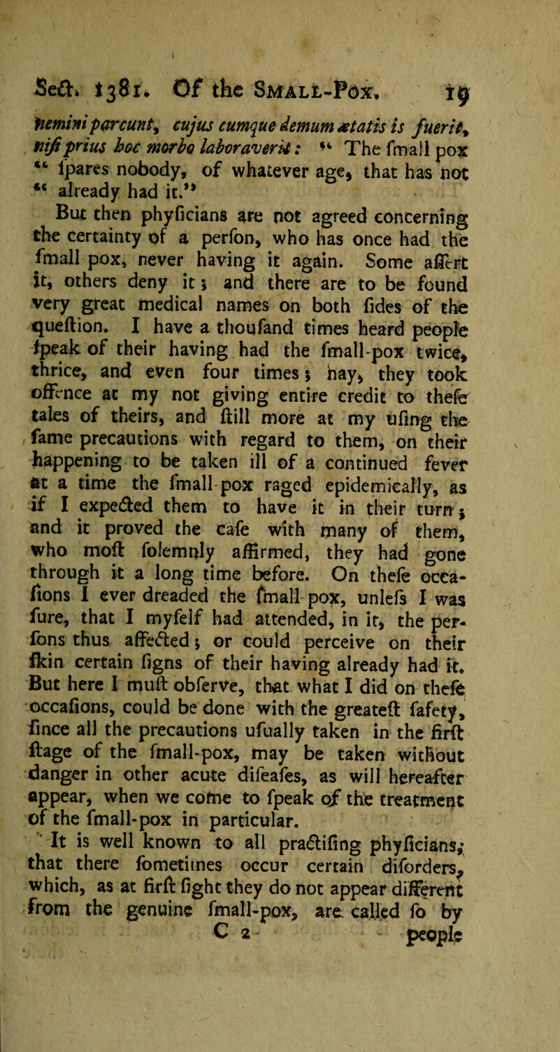 » Se£h 138Of the Small-Pox. ig Mmini parcunt, cujus cumque demum xtatis is fuerit% nifi prius hoc morbo labor aver it: u The fmall pox u Ipares nobody, of whatever age* that has fiat *c already had it.’* But then phyficians are not agreed concerning the certainty of a perfon, who has once had the fmall pox, never having it again. Some alltrt it, others deny it; and there are to be found very great medical names on both Tides of the queftion. I have a thoufand times heard people fpeak of their having had the fmall-pox twice* thrice, and even four times *, nay, they took offence at my not giving entire credit to thefe tales of theirs, and ffill more at my ufing the fame precautions with regard to them, on their happening to be taken ill of a continued fever fit a time the fmall pox raged epidemically, as if I expe&ed them to have it in their turn } and it proved the cafe with many of them, who moil folemnly affirmed, they had gone through it a long time before. On thefe ocea- fions 1 ever dreaded the fmall pox, unlefs I was fure, that I myfelf had attended, in it, the per- fons thus affe&ed \ or could perceive on their fkin certain figns of their having already had it* But here I muft obferve, that what I did on thefe occafions, could be done with the greateft fafety, fince all the precautions ufually taken in the firft itage of the fmall-pox, may be taken without danger in other acute difeafes, as will hereafter appear, when we cofne to fpeak of the treatment of the fmall-pox in particular. It is well known to all pra&ifing phyficians; that there fometimes occur certain diforders? which, as at firft fight they do not appear different from the genuine fmall-pox, are. called fo by