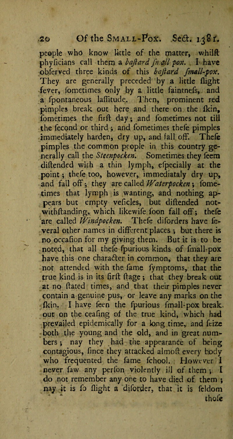 people who know lktle of the matter, whilft phyficians call them a baftard /mail pox. I have obferved three kinds of this baftard fmall-pox. They are generally preceded by a little (light fever, fometimes only by a little faintnefs, and a fpontaneous laffitude. Then, prominent red pimples break out here and there on the (kin, fometimes the firft day; and fometimes not till the fecond or third and fometimes thefe pimples immediately harden, dry up, and fall off. Thefe pimples the common people in this country ge¬ nerally call the Steenpocken. Sometimes they feem diflended with a thin lymph, efpecially at the point; thefe too, however, immediataly dry up, and fall off j they are called Waterpocken \ fome¬ times that lymph is wanting, and nothing ap¬ pears but empty veficles, but diflended not- withflanding, which likewife foon fall off; thefe 'are called Windpocken. Thefe diforders have fe- veral other names in different places •, but there is no occafion for my giving them. But it is to be noted, that all thefe fpurious kinds of fmall-pox have this one chara&er in common, that they are not attended with the fame fymptoms, that the true kind is in its firft flage; that they break out at no dated times, and that their pimples never contain a genuine pus, or leave any marks on the (kirn I have feen the fpurious fmall-pox break, out on the ceafing of the true kind, which had prevailed epidemically for a long time, and fcize both the young and the old, and in great num¬ bers ; nay they had the appearance of being contagious, fince they attacked almod every body who frequented the fame fchool. However T never faw any perfon violently ill of them *, I do not remember any one to have died of them ; nay it is fo flight a diforder, that it is feldom • * * * . thofe