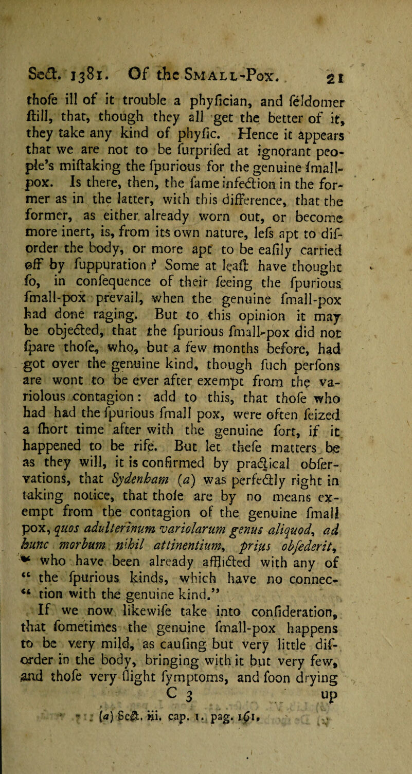 thofe ill of it trouble a phyfician, and feldomcr ftiil, that, though they all get the better of it, they take any kind of phyfic. Hence it appears that we are not to be furprifed at ignorant peo¬ ple’s miftaking the fpurious for the genuine fmall- pox. Is there, then, the fame infe&ion in the for¬ mer as in the latter, with this difference, that the former, as either already worn out, or become more inert, is, from its own nature, lefs apt to dis¬ order the body, or more apt to be eafily carried off by fuppuration f Some at leafl: have thought fo, in confequence of their feeing the fpurious fmall-pox prevail, when the genuine fmall-pox had done raging. But to this opinion it may be objected, that the fpurious fmall-pox did not fpare thofe, who, but a few months before, had got over the genuine kind, though fuch perfons are wont to be ever after exempt from the va¬ riolous contagion: add to this, that thofe who had had the fpurious fmall pox, were often feized a ftiort time after with the genuine fort, if it happened to be rife. But let thefe matters be as they will, it is confirmed by pra&ical. obfer- vations, that Sydenham (a) was perfedly right in taking notice, that thole are by no means ex¬ empt from the contagion of the genuine fmall pox, quos adv.lterinum variolarum genus aliquod, ad hunc mar bum nihil attinentium, prius obfederit, * who have been already aflhded with any of tc the fpurious kinds, which have no connect “ tion with the genuine kind.” If we now likewife take into confideration, that fometimes the genuine fmall-pox happens to be very mild, as caufing but very little dis¬ order in the body, bringing with it but very few, and thofe very flight fymptoms, and foon drying c 3 up * . {«) §e$;. hi. cap. 1. pag. i£i.