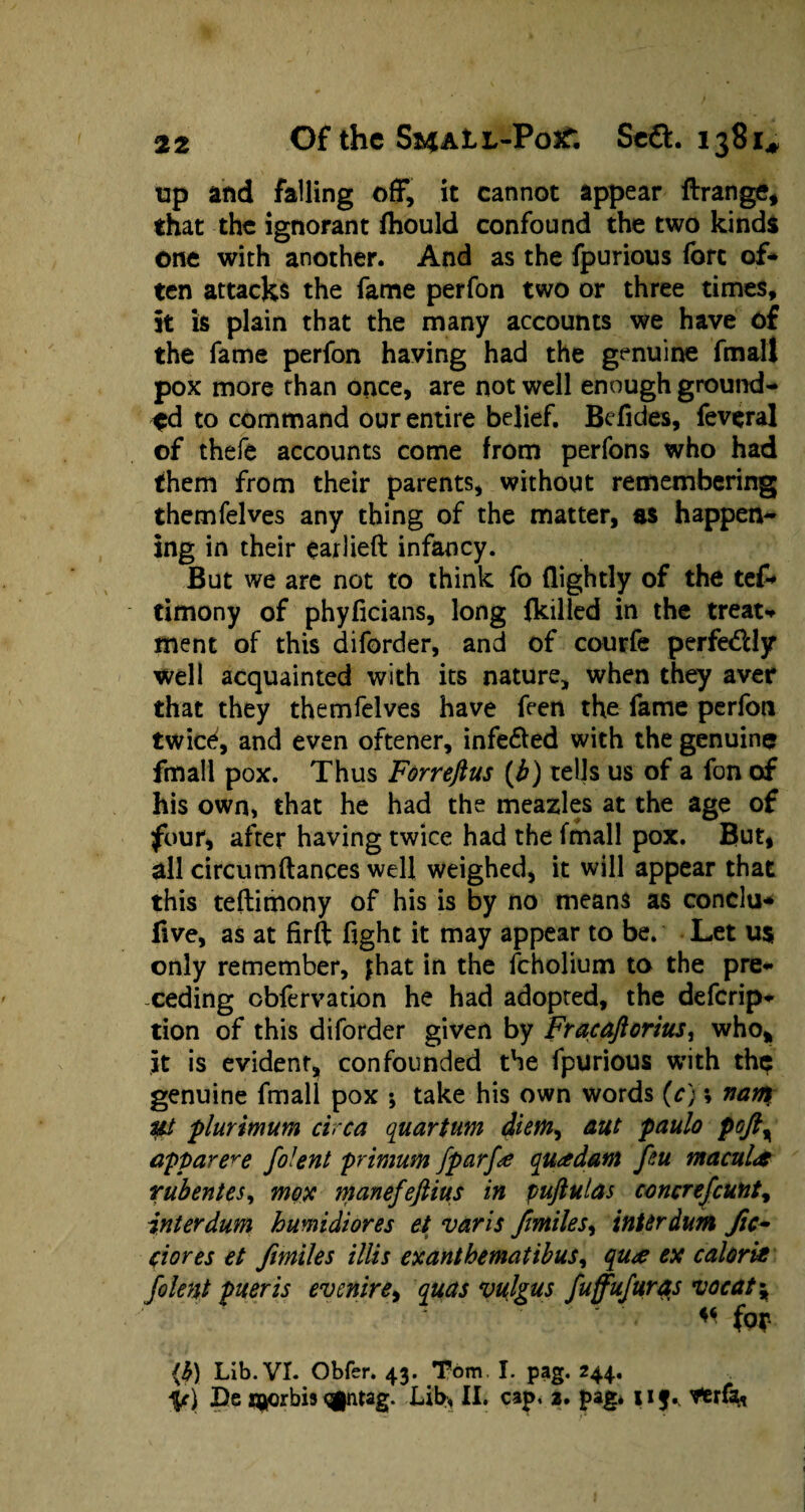 tip and falling off, it cannot appear ftrange, that the ignorant fhould confound the two kinds one with another. And as the fpurious fore of* ten attacks the fame perfon two or three times, it is plain that the many accounts we have of the fame perfon having had the genuine fmall pox more than once, are not well enough ground* $d to command our entire belief. Befides, feveral of thefe accounts come from perfons who had them from their parents, without remembering themfelves any thing of the matter, as happen¬ ing in their earlieft infancy. But we are not to think fo (lightly of the tef* timony of phyficians, long (killed in the treat* ment of this diforder, and of courfe perfe&ly well acquainted with its nature, when they aver that they themfelves have feen the fame perfon twice, and even oftener, infe&ed with the genuine fmall pox. Thus Forreftus (b) tells us of a fon of his own, that he had the meazles at the age of four, after having twice had the fmall pox. But, all circumftances well weighed, it will appear that this teftimony of his is by no means as conclu* five, as at firft fight it may appear to be. Let u$ only remember, jhat in the fcholium to the pre¬ ceding cbfervation he had adopted, the deferip- tion of this diforder given by Fracaftorius, who,, it is evident, confounded the fpurious with thp genuine fmall pox •, take his own words (c); nam lit plurimum circa quartum diem, aut paulo pofty apparere folent primum fpcirfa quadatn feu macula rubentes, mox manefeftius in puftulas coner efcunt ^ interdum humidiores et varis f miles, interdum Jic~ ciores et fmiles illis exanthematibus, qu<e ex calorie folent pueris evenire, quas vulgus fuffufuras vocat\  for (b) Lib. VI. Obfer. 43. Tom, I. pag. 244.