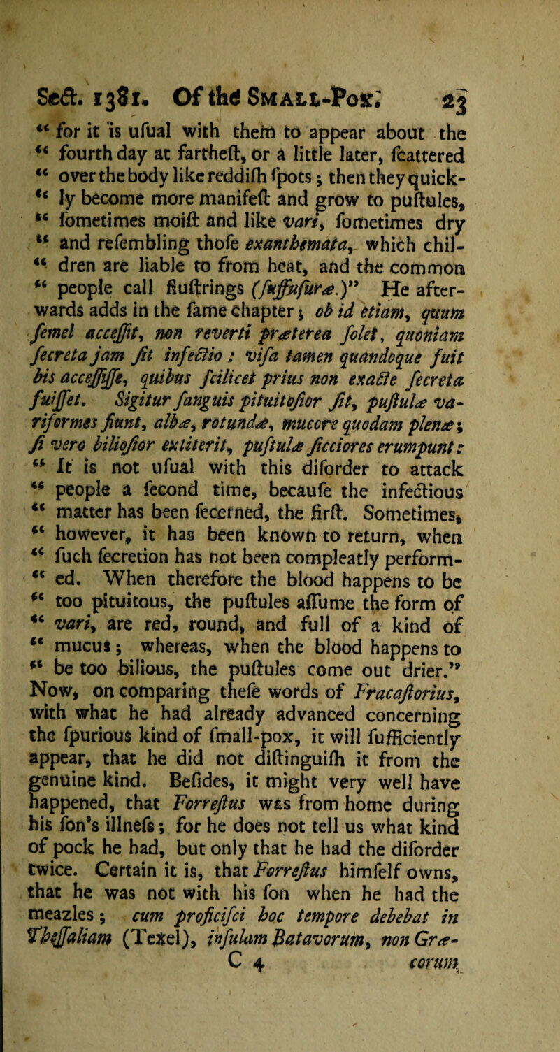 44 for it is ufual with theftl to appear about the 44 fourth day at fartheft, or a little later, fcattered 44 over the body like reddifli fpots; then they quick- u ly become more manifeft and grow to puftules, 44 fometimes moift and like vari, fometimes dry 44 and refembling thofe exanthemata, which chil- 44 dren are liable to from heat, and the common 4< people call fluftrings (fuffufura.)” He after¬ wards adds in the fame chapter $ ob id etiam, quum femel accefftt, non reverti praterea folet, quoniam fecreta jam fit infettio : vifa tamen quandoque fuit bis accefiifie, quibus fcilicet prius non exafle fecreta fuijfet. Sigitur fanguis pituitofior fit, puftula va- riformes fiunt, alba, rotunda, muccre quo dam plena*, fi vero biliofior ex titer it, puftula ficciores erumpunt: 44 It is not ufual with this diforder to attack 44 people a fecond time, becaufe the infectious 44 matter has been fecerned, the firft. Sometimes* 44 however, it has been known to return, when 44 fuch fecretion has not been compleatly perform- 44 ed. When therefore the blood happens to be 44 too pituitous, the puftules affume the form of 44 vari, are red, round, and full of a kind of 44 mucus; whereas, when the blood happens to 44 be too bilious, the puftules come out drier.’* Now, on comparing thele words of Fracaftorius, with what he had already advanced concerning the fpurious kind of fmall-pox, it will fufiiciently appear, that he did not diftinguilh it from the genuine kind. Befides, it might very well have happened, that Forreftus was from home during his fon’s illnefs; for he does not tell us what kind of pock he had, but only that he had the diforder twice. Certain it is, that Forreftus himfelf owns, that he was not with his fon when he had the meazles; cum proficifci hoc tempore debebat in fheffaliam (Texel), infulam Batavorum, non Gra- C 4 coruny