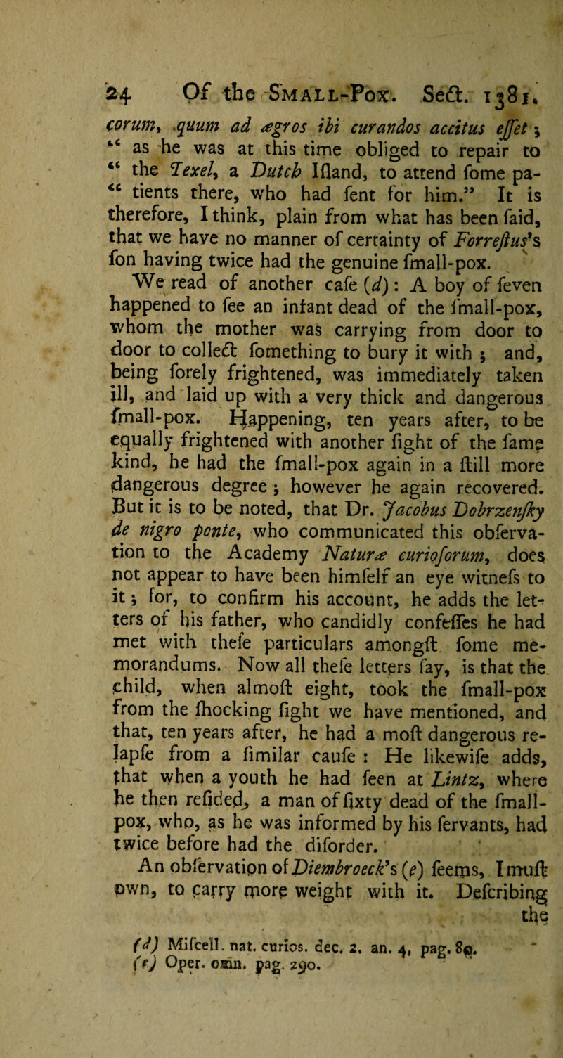 corum, .gwajp ^ J #i curandos accitus ejjet \ 4< as he was at this time obliged to repair to <c the <Texel'i a Dutch Ifland, to attend fome pa- <c tients there, who had fent for him.59 It is therefore, I think, plain from what has been faid, that we have no manner of certainty of Forreftuf s fon having twice had the genuine fmall-pox. We read of another cafe {d): A boy of feven happened to fee an infant dead of the fmall-pox, whom the mother was carrying from door to door to colled! fomething to bury it with 5 and, being forely frightened, was immediately taken ill, and laid up with a very thick and dangerous fmall-pox. Happening, ten years after, to be equally frightened with another fight of the fame kind, he had the fmall-pox again in a flill more dangerous degree ; however he again recovered. But it is to be noted, that Dr. jacobus Dobrzenjky de nigro ponte, who communicated this obferva- tion to the Academy Naturae curioforum, does not appear to have been himlelf an eye witnefs to it; for, to confirm his account, he adds the let¬ ters of his father, who candidly confeffes he had met with thefe particulars amongft fome me¬ morandums. Now all thefe letters fay, is that the child, when almoft eight, took the fmall-pox from the fhocking fight we have mentioned, and that, ten years after, he had a moft dangerous re- lapfe from a fimilar caufe : He likewife adds, that when a youth he had feen at JJntz^ where he then refided, a man offixty dead of the fmall- pox, who, as he was informed by his fervants, had twice before had the diforder. An observation of Diembroeck’s (e) feems, Imuft own, to carry more weight with it. Deferring the (/) Mi (cell. nat. curios, dec. 2. an. 4, pag. 8©. (fj Oper. 03sin. pag. 290.