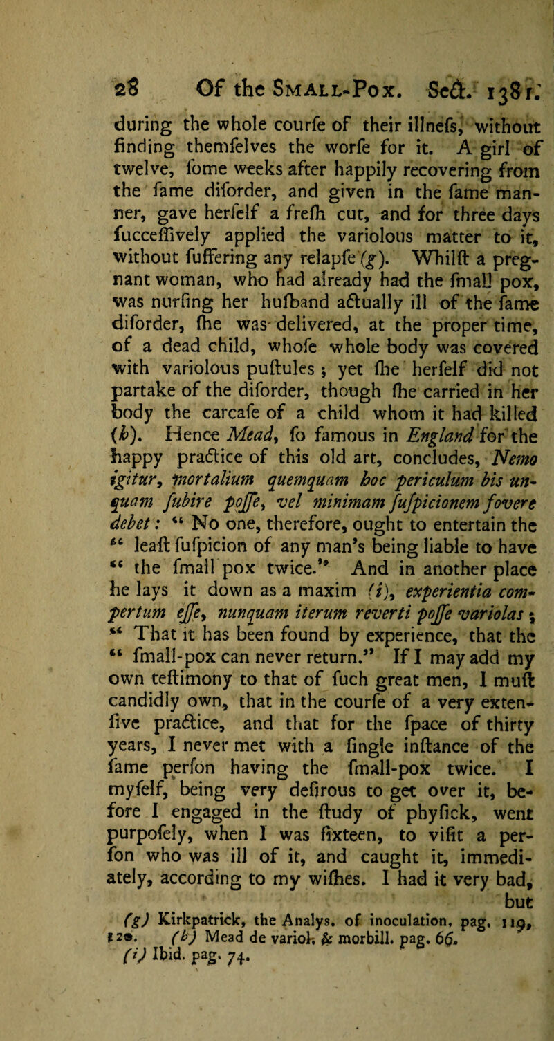 during the whole courfe of their illnefs^ without finding themfelves the worfe for it. A girl of twelve, fome weeks after happily recovering from the fame diforder, and given in the fame man¬ ner, gave herfelf a frefli cut, and for three days fuccefTively applied the variolous matter to it, without fuffering any relapfe (g). Whilft a preg¬ nant woman, who had already had the final] pox, was nurfing her hufband adually ill of the fame diforder, fhe was delivered, at the proper time, of a dead child, whofe whole body was covered with variolous puftules ; yet (lie herfelf did not partake of the diforder, though fhe carried in her body the carcafe of a child whom it had killed (&). Hence Mead, fo famous in England for the happy practice of this old art, concludes. Nemo igitnr, portalium quemquam hoc periculum bis tin- qttam fubire pojje, vel minimam fufpicionem fovere debet: “ No one, therefore, ought to entertain the leaft fufpicion of any man’s being liable to have sc the fmall pox twice.” And in another place he lays it down as a maxim (t)9 experientia com- pertum ejjey nunquam iterum reverti pojje variolas \ That it has been found by experience, that the “ fmall-pox can never return.” If I may add my own teftimony to that of fuch great men, I muft candidly own, that in the courfe of a very exten- fivc pradlice, and that for the fpace of thirty years, I never met with a fingie inftance of the fame perfon having the fmall-pox twice. I myfelf, being very defirous to get over it, be¬ fore I engaged in the ftudy of phyfick, went purpofely, when 1 was fixteen, to vifit a per¬ fon who was ill of it, and caught it, immedi¬ ately, according to my wifhes. I had it very bad, but (g) Kirkpatrick, the Analys. of inoculation, pag, 119, 12®. (b) Mead de variok & morbill. pag. 6£, (i) Ibid. pag. 74.