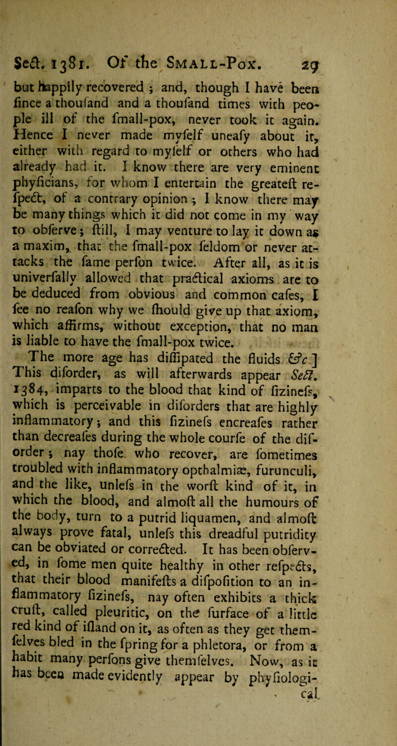 but happily recovered ; and, though I have been fince a thoufand and a thoufand times with peo¬ ple ill of the fmall-pox, never took it again. Hence I never made mvfelf uneafy about it, either with regard to myl'elf or others who had already had it. I know there are very eminent phyficians, for whom I entertain the greated re- fpedt, of a contrary opinion ; I know there may be many things which it did not come in my way to obferve; dill, I may venture to lay it down as a maxim, that the fmall-pox feldom or never at¬ tacks the fame perfon twice. After all, as it is univerfally allowed that practical axioms are to be deduced from obvious and common cafes, I fee no reafon why we fhould give up that axiom, which affirms, without exception, that no man is liable to have the fmall-pox twice. The more age has diffipated the fluids &c ] This diforder, as will afterwards appear Seff. 1384, imparts to the blood that kind of fizinefs, which is perceivable in diforders that are highly inflammatory; and this fizinefs encreafes rather than decreafes during the whole courfe of the dif¬ order ; nay thofe who recover, are fometimes troubled with inflammatory optbalmiae, furunculi, and the like, unlefs in the word kind of it, in which the blood, and almod all the humours of the body, turn to a putrid liquamen, and almod always prove fatal, unlefs this dreadful putridity can be obviated or corrected. It has been obferv- cd, in fome men quite healthy in other refpedts, that their blood manifeds a difpofition to an in¬ flammatory fizinefs, nay often exhibits a thick erud, called pleuritic, on the furface of a little red kind of ifland on it, as often as they get them- felves bled in the fpringfor a phletora, or from a habit many perfons give themfelves. Now, as it has been made evidently appear by phyfiologi-