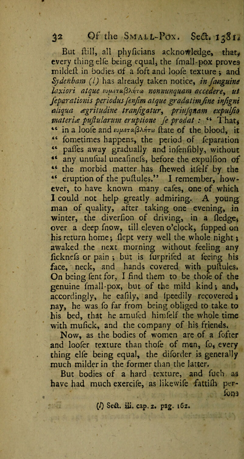 But {fill, all phyficians acknowledge, that* every thing elfe being equal* the fmall-pox proves mildeil in bodies df a foft and loole texture •, and Sydenham (l) has already taken notice, in fanguine laxiori atque sv^irec^nroo nonmmquam accederey ut feparationis periodus fenjim atque gradatimfme infigni aiiqua agritudine tranfigatur, priufqnam expulfio materia pujhilarum er up done fe prodat : “ That* in a loofe and wpsTufixyitu ftate of the blood, it <c fometimes happens, the period of reparation pafles away gradually and infenfibly, without 4C any unufual uneafinefs, before the expulfion of tc the morbid matter has fhewed itfelf by the 4< eruption of the puftules.” I remember, how¬ ever, to have known many cafes, one of which I could not help greatly admiring. A young' man of quality, after taking one evening, in winter, the diverfion of driving, in a fledge* over a deep fnow, till eleven o’clock, fupped on his return home ; flept very well the whole night 5 awaked the next morning without feeling any ficknefs or pain ; but is furprifed at feeing his face, neck, and hands covered with puftules* On being fent for, I find them to be thofe of the genuine fmall-pox, but of the mild kind •, and* accordingly, he eafily, and Ipeedily recovered; nay, he was fo far from being obliged to take to his bed, that he amufed himfelf the whole time with mufick, and the company of his friends. Now, as the bodies of women are of a fofter and loofer texture than thofe of men, fo, every thing elfe being equal, the diforder is generally much milder in the former than the latter. But bodies of a hard texture, and fueh as have had much exercife, as likewife fattifh per¬ form