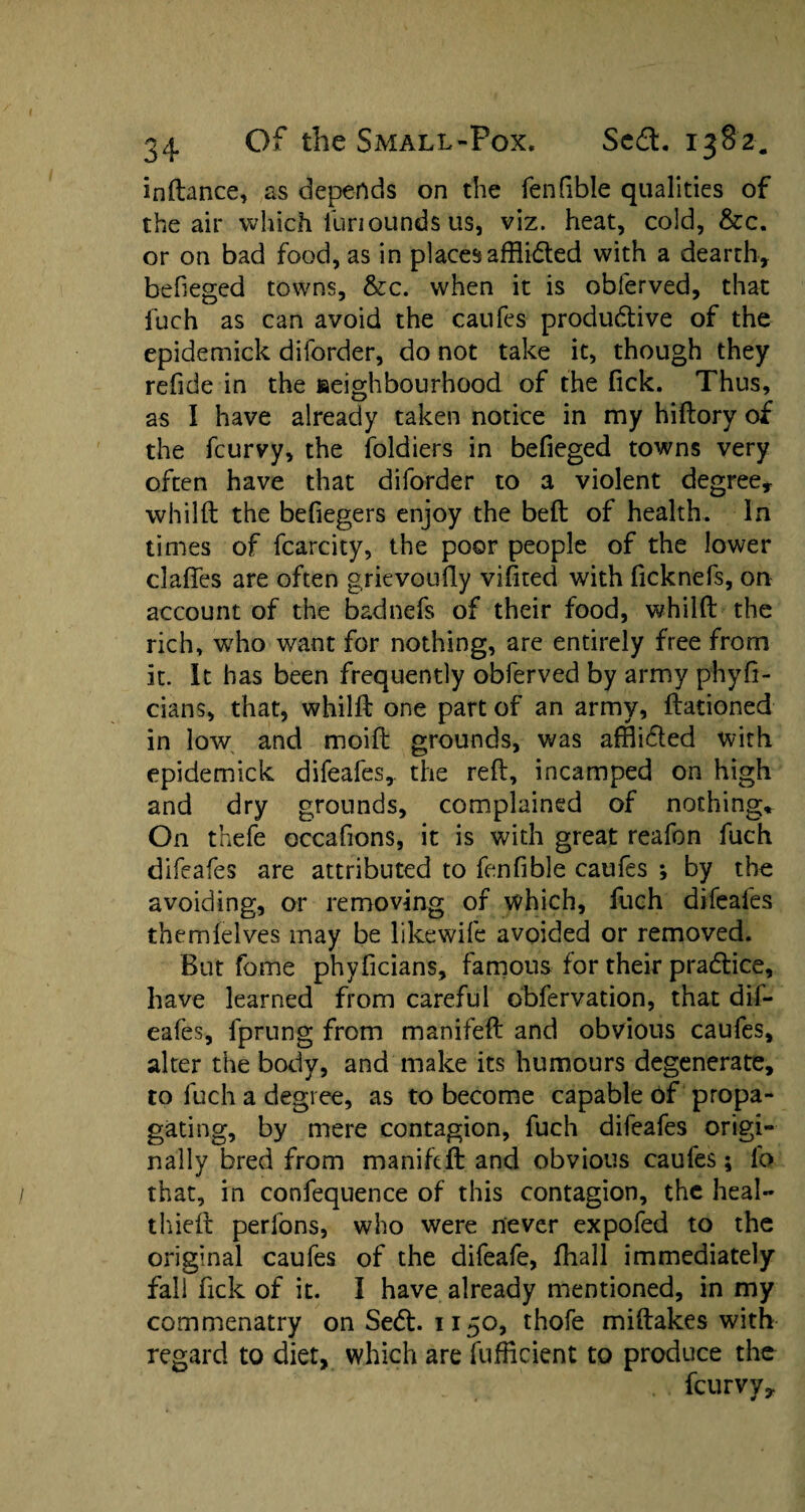 inftance, as depends on the fenfible qualities of the air which iuriounds us, viz. heat, cold, &c. or on bad food, as in places afflidted with a dearth, befieged towns, &c. when it is obferved, that fuch as can avoid the caufes productive of the epidemick diforder, do not take it, though they refide in the seighbourhood of the fick. Thus, as I have already taken notice in my hiftory of the fcurvy, the foldiers in befieged towns very often have that diforder to a violent degree* whilft the befiegers enjoy the belt of health. In times of fcarcity, the poor people of the lower claffes are often grievoufty vifited with ficknefs, on account of the badnefs of their food, whilft the rich, who want for nothing, are entirely free from it. It has been frequently obferved by army phyfi- cians, that, whilft one part of an army, ftationed in low and moift grounds, was affli&ed with epidemick difeafes, the reft, incamped on high and dry grounds, complained of nothing. On thefe occafions, it is with great reafon fuch difeafes are attributed to fenfible caufes ; by the avoiding, or removing of which, fuch difeafes them lei ves may be likewife avoided or removed. But fome phyficians, famous for their practice, have learned from careful obfervation, that dif¬ eafes, fprung from manifeft and obvious caufes, alter the body, and make its humours degenerate, to fuch a degree, as to become capable of propa¬ gating, by mere contagion, fuch difeafes origi¬ nally bred from manifeft and obvious caufes; lt> that, in confequence of this contagion, the heal¬ th ieft perfons, who were never expofed to the original caufes of the difeafe, fhall immediately fall fick of it. I have already mentioned, in my commenatry on Sect. 1150, thofe miftakes with regard to diet, which are fufficient to produce the fcurvy.