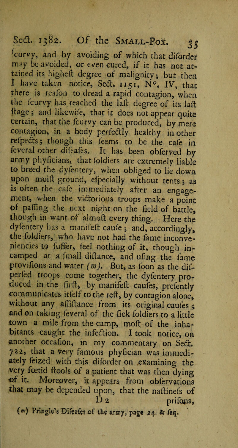 jcurvy, and by avoiding of which that difordcr may be avoided, or even cured, if it has not at¬ tained its higheft degree of malignity; but then 1 have taken notice, SeCL 1151, Np* IV, that there is reafon to dread a rapid contagion, when the fcurvy has reached the laft degree of its laft ftage; and like wife, that it does not appear quite certain, that the fcurvy can be produced, by mere contagion, in a body perfedly healthy in other refpeds; though this feems to be the cafe in feveral other difeafes. It has been obferved by army phyhcians, that foldiers are extremely liable to breed the dyfentery, when obliged to lie down Upon moift ground, efpecially without tents ; as is often the cafe immediately after an engage¬ ment, when the victorious troops make a point of palling the next night on the field of battle, though in want of almoft every thing. Here the dyfentery has a manifeft caufe ; and, accordingly, the foldiers, who have not had the fame inconve- niencies to ftiffer, feel nothing of it, though in- camped at a imall diftance, and uling the fame provifions and water (m). But, as foon as the dif- perfed troops come together, the dyfentery pro¬ duced in the firft* by manifeft caufes, prefently communicates itfelf to the reft, by contagion alone, without any aftiftance from its original caufes ; and on taking feveral of the Tick foldiers to a little town a* mile from the camp, moft of the inha* bitants caught the infe&ion. I took notice, on another occalion, in my commentary on SeCL 722, that a Very famous phyfician was immedi¬ ately feized with this diforder on examining the very foetid ftools of a patient that was then dying of it. Moreover, it appears from obfervations that may be depended upon, that the naftinefs of' D 2 prifotis, lm) Pringle’s Difcafes of the army, pag« 24. & fe<$.