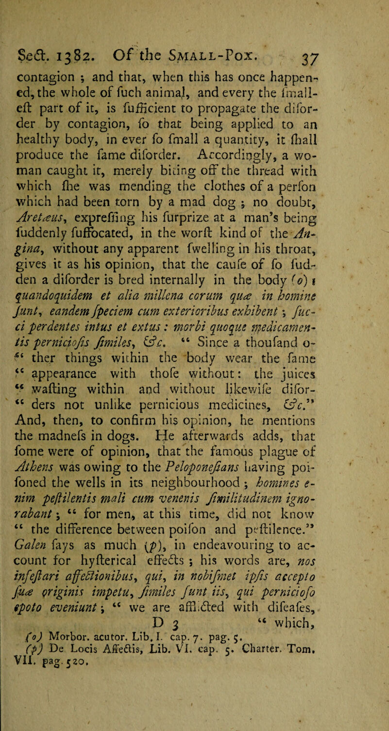 contagion *, and that, when this has once happen¬ ed, the whole of fuch animal, and every the lma 11- eft part of it, is fufticient to propagate the di bor¬ der by contagion, fo that being applied to an healthy body, in ever fo ftnall a quantity, it fhall produce the fame diforder. Accordingly, a wo¬ man caught it, merely biting off the thread with which fhe was mending the clothes of a perfon which had been torn by a mad dog j no doubt, Aretceus, expreftlng his furprize at a man’s being fuddenly fuffocated, in the worft kind of the gina9 without any apparent fwelling in his throat, gives it as his opinion, that the caufe of fo hid¬ den a diforder is bred internally in the body (0) 1 quandoquidem et alia millena corum qua? in homine Junt, eandem fpeciem cum exterioribus exhibent *, fuc- ci per dentes intus et extus: morbi quoque medic amen- tis pernicio/is /miles, (Ac. “ Since a thoufand o~ ther things within the body wear the fame “ appearance with thofe without: the juices ** wafting within and without likewife difor- <c ders not unlike pernicious medicines, (Ac/ And, then, to confirm his opinion, he mentions the madnefs in dogs. He afterwards adds, that fome were of opinion, that the famous plague of Athens was owing to the Peloponefians having poi- foned the wells in its neighbourhood ; homines e- nim pejlilentis mali cum venenis Jimilitudinem igno- rabant; 16 for men, at this time, did not know “ the difference between poifon and peftilence.” Galen fays as much (/>), in endeavouring to ac¬ count for hyfterical effects *, his words are, nos infeftari affedlionibas, qui, in nobifmet ipfis accepto fua priginis impetu, /miles Junt iis> qui pernicio/o ipoto eveniunt; “ we are afff&ed with difeafes, D 3 45 which, (0) Morbor. acutor. Lib, I. cap. 7. pag. 5. (p) De Locis Affe&is, Lib. VI. cap. 5. Charter. Tom. VII. pag. 520.