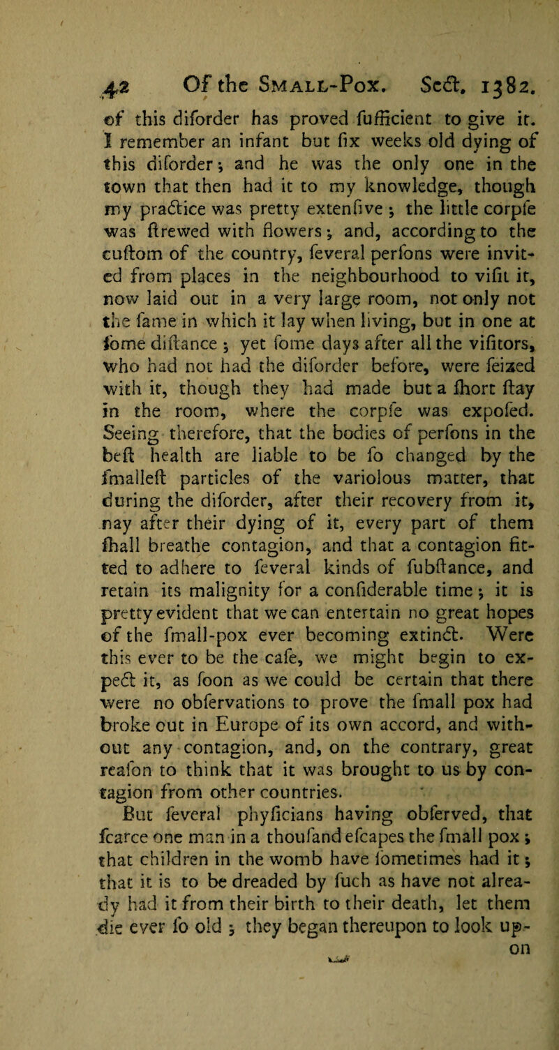 of this diforder has proved fufficient to give it. I remember an infant but fix weeks old dving of this diforder *, and he was the only one in the town that then had it to my knowledge, though my practice was pretty extenhve ; the little corpfe was flrewed with flowers; and, according to the cuftom of the country, feveral perfons were invit¬ ed from places in the neighbourhood to vifit it, now laid out in a very large room, not only not the fame in which it lay when living, but in one at ibme diftance ; yet fome days after all the vifitors, who had not had the diforder before, were feixed with it, though they had made but a fhort flay in the room, where the corpfe was expofed. Seeing therefore, that the bodies of perfons in the befl health are liable to be fo changed by the fm a I left particles of the variolous matter, that during the diforder, after their recovery from it, nay after their dying of it, every part of them fhall breathe contagion, and that a contagion fit¬ ted to adhere to feveral kinds of fubftance, and retain its malignity for a confiderable time *, it is pretty evident that we can entertain no great hopes or the fmall-pox ever becoming extindb Were this ever to be the cafe, we might begin to ex¬ pert it, as foon as we could be certain that there were no obfervations to prove the lmall pox had broke out in Europe of its own accord, and with¬ out any contagion, and, on the contrary, great rcafon to think that it was brought to us by con¬ tagion from other countries. But feveral phyficians having obferved, that fcarce one man in a thoufand efcapes the fmall pox ; that children in the womb have lometimes had it; that it is to be dreaded by fuch as have not alrea¬ dy had it from their birth to their death, let them die ever fo old j they began thereupon to look up¬ on tJU#