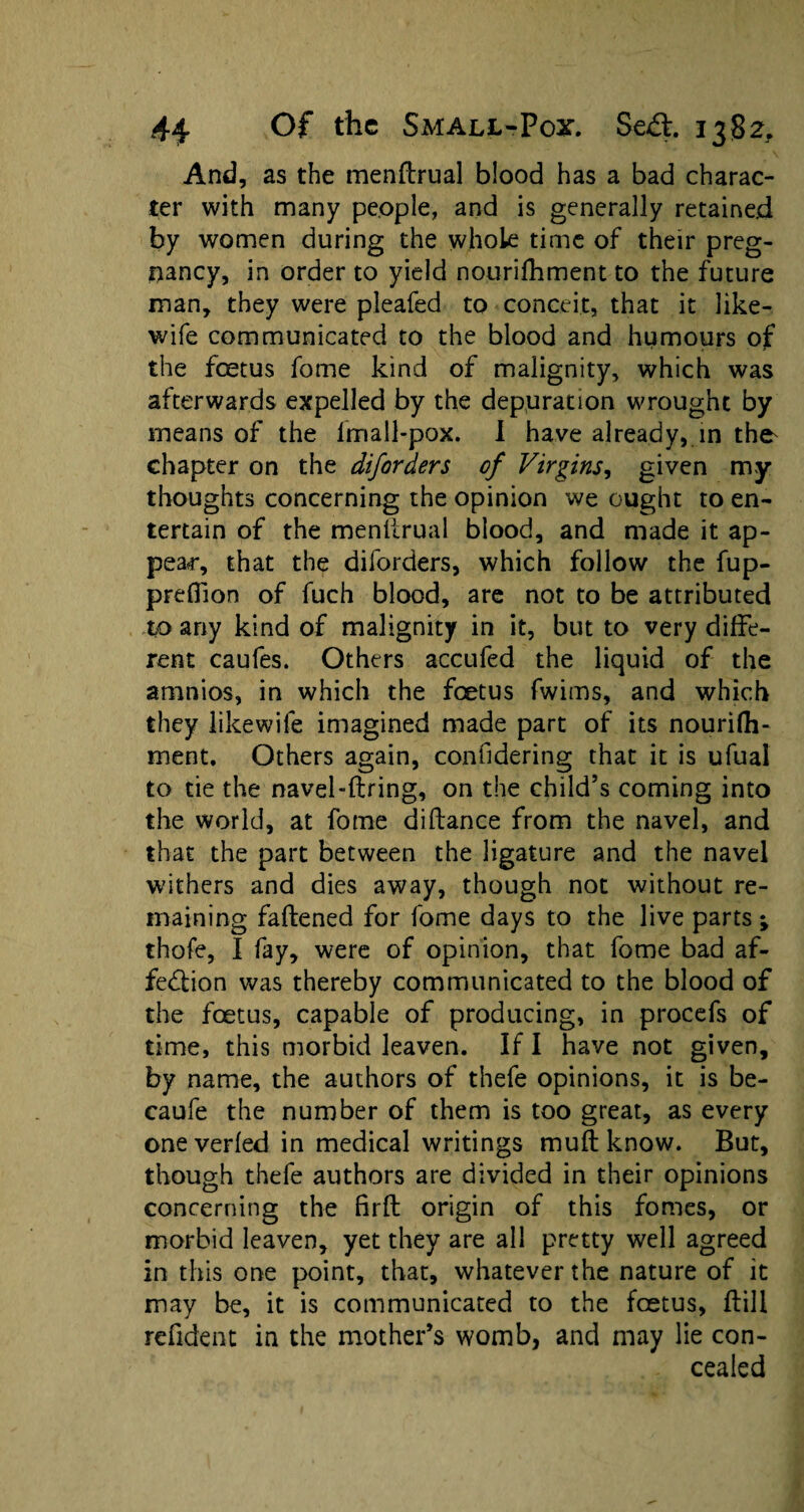 And, as the menfeual blood has a bad charac¬ ter with many people, and is generally retained by women during the whole time of their preg¬ nancy, in order to yield nourifhment to the future man, they were pleafed to conceit, that it like- wife communicated to the blood and humours of the foetus feme kind of malignity, which was afterwards expelled by the depuration wrought by means of the lmall-pox. I have already, in the^ chapter on the diforders of Virgins, given my thoughts concerning the opinion we ought to en¬ tertain of the menlirual blood, and made it ap¬ pear, that the diforders, which follow the fup- preflion of fuch blood, are not to be attributed to any kind of malignity in it, but to very diffe¬ rent caufes. Others accufed the liquid of the amnios, in which the foetus fwims, and which they likewife imagined made part of its nourifh- ment. Others again, considering that it is ufual to tie the navel-firing, on the child’s coming into the world, at feme diflance from the navel, and that the part between the ligature and the navel withers and dies away, though not without re¬ maining faflened for feme days to the live parts ; thofe, I fay, were of opinion, that feme bad af¬ fection was thereby communicated to the blood of the foetus, capable of producing, in procefs of time, this morbid leaven. If I have not given, by name, the authors of thefe opinions, it is be- caufe the number of them is too great, as every one verfed in medical writings mull know. But, though thefe authors are divided in their opinions concerning the firfl origin of this femes, or morbid leaven, yet they are all pretty well agreed in this one point, that, whatever the nature of it may be, it is communicated to the foetus, fell refident in the mother’s womb, and may lie con¬ cealed