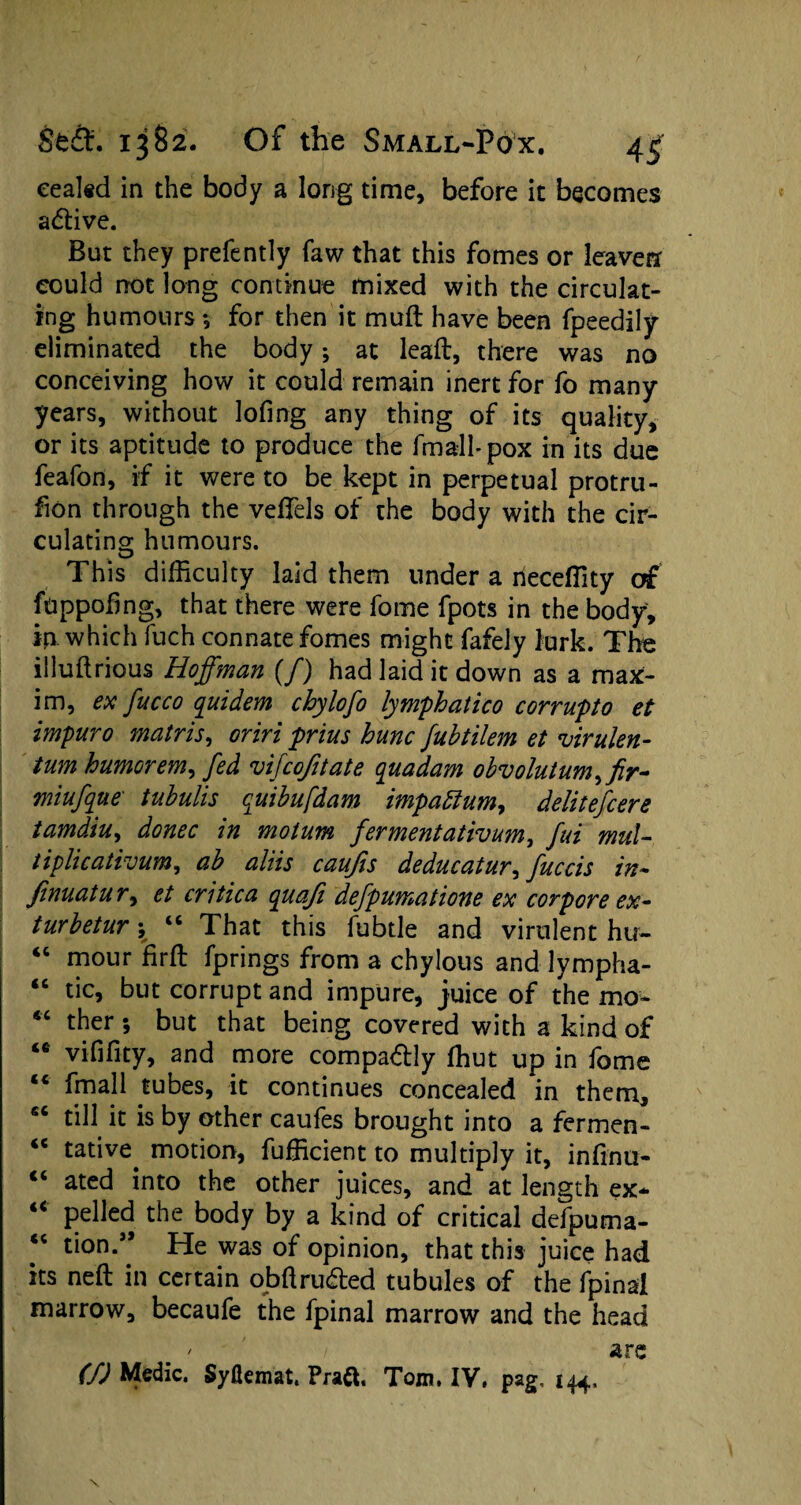 eealsd in the body a long time, before it becomes a<5tive. But they prefently faw that this forties or leaver* could not long continue mixed with the circulat¬ ing humours *, for then it mud have been fpeedily eliminated the body; at lead, there was no conceiving how it could remain inert for fo many years, without lofing any thing of its quality, or its aptitude to produce the fmalhpox in its due feafon, if it were to be kept in perpetual protru¬ sion through the vedels of the body with the cir¬ culating humours. This difficulty laid them under a heceffity of fuppofmg, that there were fome fpots in the body, ip. which fuch connate fomes might fafely lurk. The illudrious Hoffman (/) had laid it down as a max¬ im, ex fucco quidem chylofo lymph at ico corrupto et impuro matris, oriri prius hunc fubtilem et virulen- tum humorem, fed vifcofftate quadam obvolutum^fir- miufque tubulis quibufdam impaflum, delitefcere tamdiu, donee in mo turn ferment ativum, fui mul- tiplicativum, ab aliis cauffs deducatur^ fuccis in- finuatur, et critic a quaff defpumatione ex cor pore ex- turbetur y “ That this fubtle and virulent hu~ “ mour fird fprings from a chylous and lympha- “ tic, but corrupt and impure, juice of the mo- “ ther; but that being covered with a kind of vififity, and more compa&ly ffiut up in fome “ fmall tubes, it continues concealed in them, *4 till it is by other caufes brought into a fermen- “ tative. motion, fufficient to multiply it, infinu- <l ated into the other juices, and at length ex- <c pelled the body by a kind of critical defpuma- “ tion.” He was of opinion, that this juice had its ned in certain obftrutded tubules of the fpinal marrow, becaufe the fpinal marrow and the head ' / are (f) Medic. Sy flemat, Pratt, Toxn. IV, pag, 144,