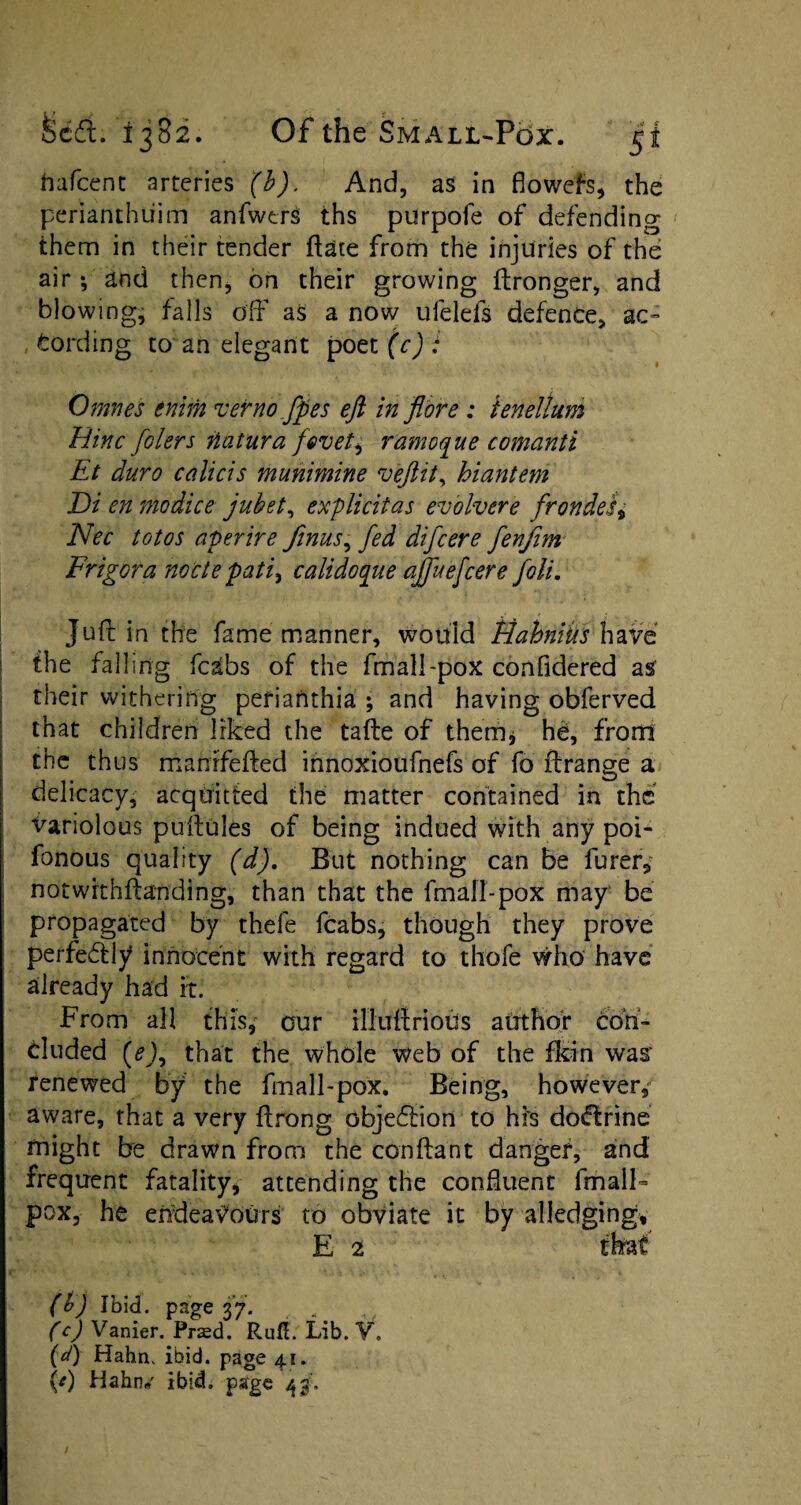 Uafeent arteries (b). And, as in fiowefs, the perianthiiim anfwtrs ths purpofe of defending them in their tender date from the injuries of the air *, and then, on their growing ftronger, and blowing, falls off as a now ufelefs defence, ac¬ cording to an elegant poetfrj; Omnes enim verno fpes eft in flore : tenellum Hinc folers iiatura fe>veti ramoque comanti Et duro calicis munimine veftit, hiantem Di en modice jubet, explicitas evolvere frondes9 Nec totos aperire finus, fed difeere fenfim Frigora node pati9 calidoqiie ajfuefcere foli. Juft in the fame manner, would Hahniiis have | the falling fcsibs of the fmall-pox confidered as their withering perianthia ; and having obferved that children liked the tafte of them* he, front the thus mahrfefted innoxioufnefs of fo Arrange a delicacy, acquitted the matter contained in the variolous puftules of being indued with any poi- fonous quality (d). But nothing can be furer, notwithftanding, than that the fmall-pox may be propagated by thele fcabs, though they prove perfe&ly innocent with regard to thofe who have already had it. From all this, our illuftrioUs author con¬ cluded (e), that the whole web of the fkin was: renewed by the fmall-pox. Being, however, aware, that a very ftrong objection to his dodtrine might be drawn from the conftant danger, and frequent fatality, attending the confluent fmall- pox, he endeavours to obviate it by alledging, E 2 that (b) Ibid, page 37. , (c) Vanier. Prasd. Ruft. Lib. V. {(f) Hahn. ibid, page 41. {*) Hahn# ibid, page 43'.