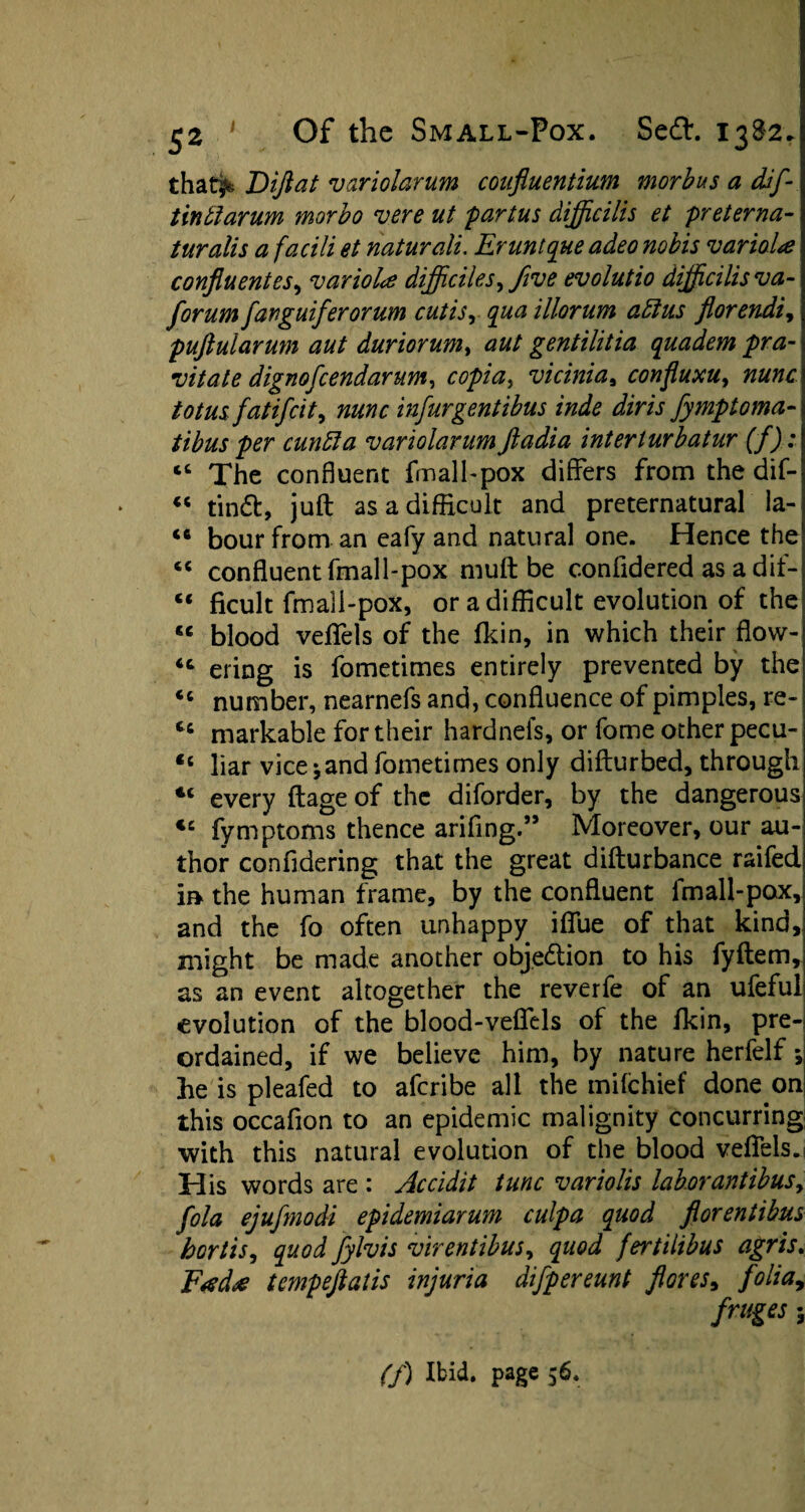 that^ Diflat variolarum coufluentium morbus a dif tintiarum morbo vere ut partus difficilis et preterna- turalis a facili et naturali. Erunique adeo nobis variola confluentes, variola dijficiles, five evolutio difficilis va~ forum fanguiferorum cutisr qua illorum affius florendi, puftularum aut duriorum> aut gentilitia quadem pra- vitate dignofcendarum, copia> vicinias confluxu, nunc totus fatifcit, infurgentibus inde diris fymptoma- cuntta variolarum ftadia interlurbatur (f) : “ The confluent fmall-pox differs from the dif- “ findt, juft as a difficult and preternatural la- <c hour from an eafy and natural one. Hence the c< confluent fmall-pox muft be confidered as a dit- cc ficult fmall-pox, or a difficult evolution of the <c blood veflels of the fkin, in which their flow- “ ering is fometimes entirely prevented by the <c number, nearnefs and, confluence of pimples, re- tc markable for their hardneis, or fome other pecu- 46 liar vice jand fometimes only difturbed, through *c every ftageof the diforder, by the dangerous <£ fymptoms thence arifing.” Moreover, our au¬ thor confldering that the great difturbance raifed m the human frame, by the confluent fmall-pox, and the fo often unhappy ifliie of that kind, might be made another objection to his fyftem, as an event altogether the reverfe of an ufeful evolution of the blood-veflels of the fkin, pre¬ ordained, if we believe him, by nature herfelf; he is pleafed to afcribe all the mifchief done on this occafion to an epidemic malignity concurring with this natural evolution of the blood veflels. His words are : Accidit tunc variolis laborantibus, fola ejufmodi epidemiarum culpa quod florentihus hortis, quod fylvis virentibus, quod fertilibus agris. Fada tempeftalis injuria difpereunt flores, folia, frages;