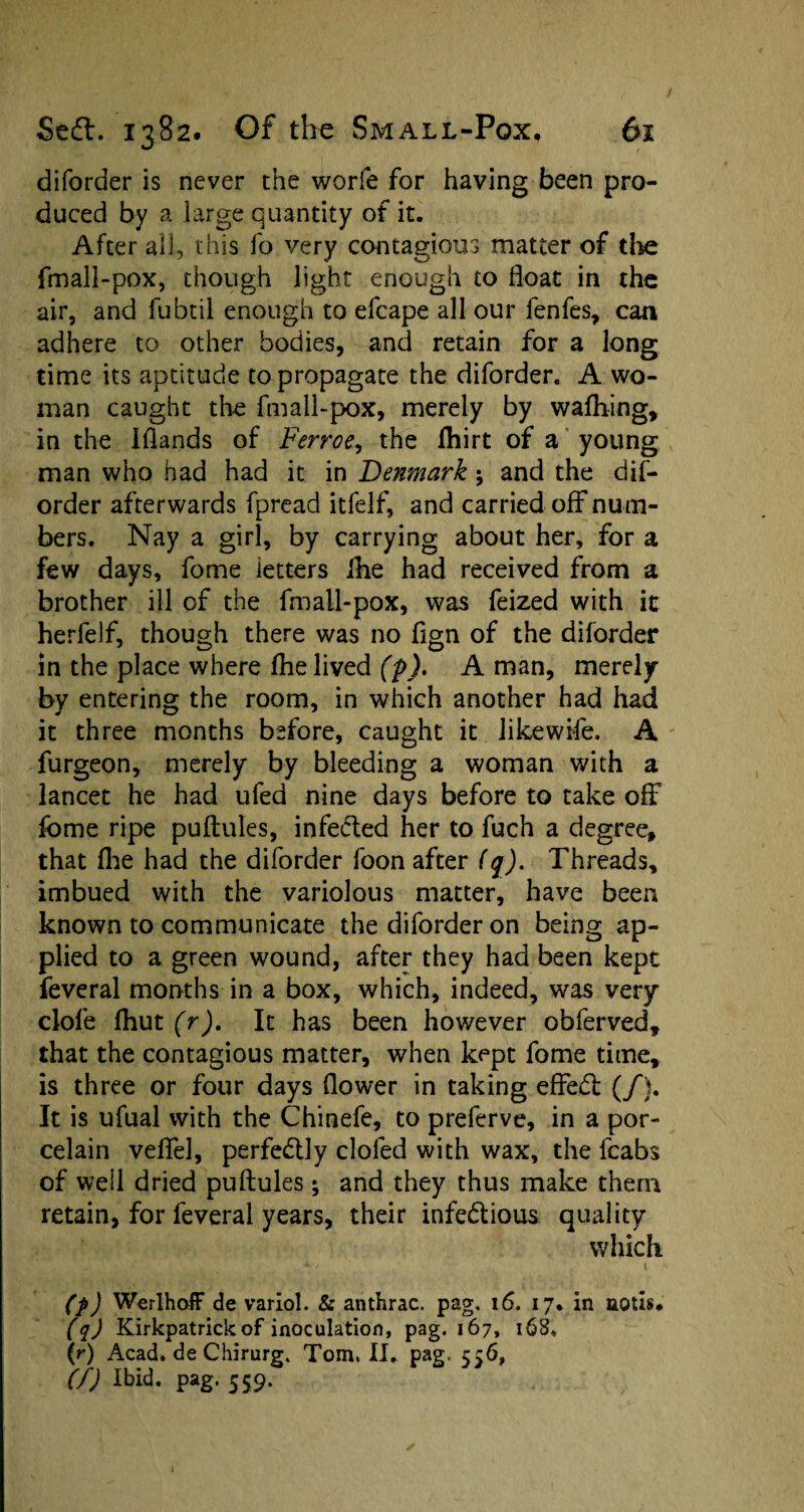 diforder is never the worfe for having been pro¬ duced by a large quantity of it. After all, this fo very contagious matter of the fmall-pox, though light enough to float in the air, and fubtil enough to efcape all our fenfes, can adhere to other bodies, and retain for a long time its aptitude to propagate the diforder. A wo¬ man caught the fmall-pox, merely by waftiing, in the Iflands of Ferroe, the fhirt of a young man who had had it in Denmark j and the dif¬ order afterwards fpread itfelf, and carried off num¬ bers. Nay a girl, by carrying about her, for a few days, fome letters ihe had received from a brother ill of the fmall-pox, was feized with it herfelf, though there was no fign of the diforder in the place where Ihe lived (p), A man, merely by entering the room, in which another had had it three months before, caught it like wife. A furgeon, merely by bleeding a woman with a lancet he had ufed nine days before to take off fome ripe puftules, infected her to fuch a degree, that (he had the diforder foon after (q). Threads, imbued with the variolous matter, have been known to communicate the diforder on being ap¬ plied to a green wound, after they had been kept feveral months in a box, which, indeed, was very clofe fhut (r). It has been however obferved, that the contagious matter, when kept fome time, is three or four days flower in taking eflredl (/). It is ufual with the Chinefe, to preferve, in a por¬ celain veflel, perfectly doled with wax, the fcabs of well dried puftules; and they thus make them retain, for feveral years, their infe&ious quality which. (p) WerlhoiF de variol. & anthrac. pag. 16. 17, in noth, (q) Kirkpatrick of inoculation, pag. 167, 168, (r) Acad, de Chirurg. Tom. II. pag. 556, (f) Ibid. pag. 559.