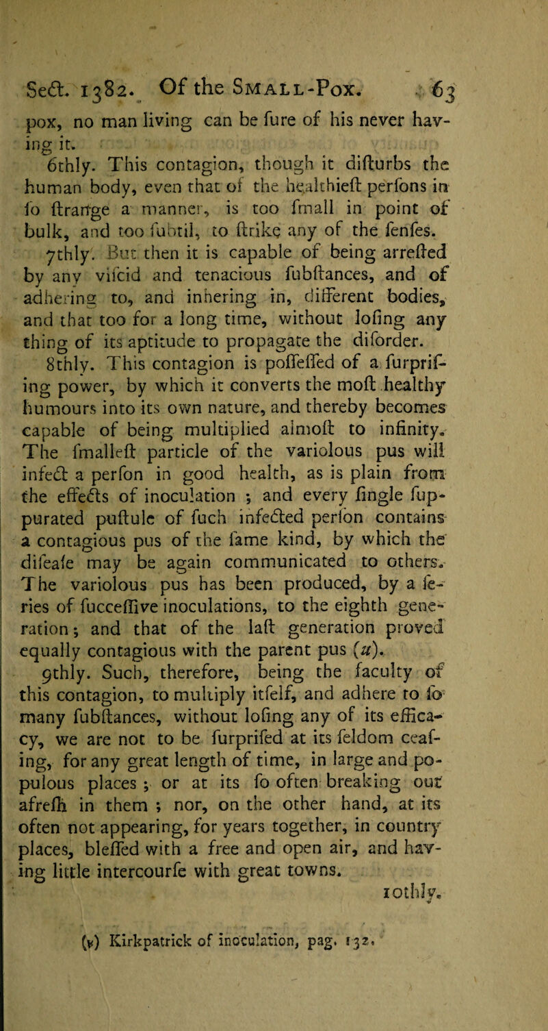 pox, no man living can be fure of his never hav- ing it. 6thly. This contagion, though it difturbs the human body, even that of the healthieft perfons in lo ftrartge a manner, is too fmall in point of bulk, and too fubtil, to ftrike any of the fenfes. 7thly. But then it is capable of being arreded by any vifcid and tenacious fubdances, and of adhering to, and inhering in, different bodies, and that too for a long time, without lofing any¬ th ing of its aptitude to propagate the diforder. Sthly. This contagion is poffeffed of a furprif- ing power, by which it converts the mod healthy humours into its own nature, and thereby becomes capable of being multiplied almoff to infinity. The fmalled particle of the variolous pus will infedl a perfon in good health, as is plain from the effects of inoculation *, and every fingle fup- purated puftulc of fuch infe&ed perlon contains a contagious pus of the fame kind, by which the difeafe may be again communicated to others. The variolous pus has been produced, by a ie- ries of fucceffive inoculations, to the eighth gene¬ ration ; and that of the lafb generation proved equally contagious with the parent pus (u). 9thly. Such, therefore, being the faculty of this contagion, to multiply itfelf, and adhere to lb many fubflances, without lofing any of its effica¬ cy, we are not to be furprifed at its feldom ceaf- ing, for any great length of time, in large and po¬ pulous places ; or at its fo often breaking out afrefh in them *, nor, on the other hand, at its often not appearing, for years together, in country places, bleffed with a free and open air, and hav¬ ing little intercourfe with great towns. lot lily,