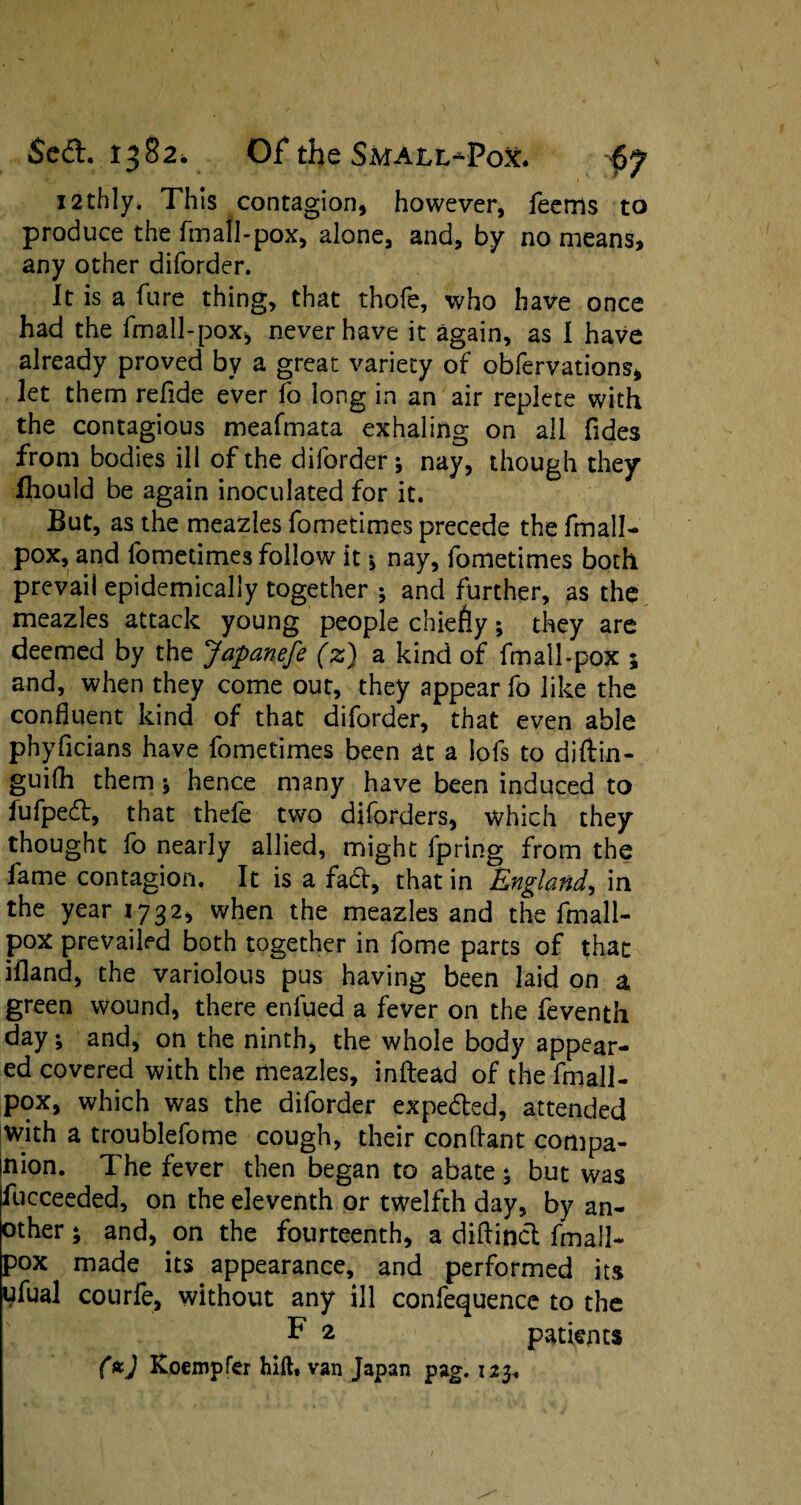 I2thly. This contagion, however, feems to produce the fmall-pox, alone, and, by no means, any other diforder. It is a fare thing, that thofe, who have once had the fmall-pox, never have it again, as I have already proved by a great variety of obfervations, let them refide ever fo long in an air replete with the contagious meafmata exhaling on all Tides from bodies ill of the diforder; nay, though they fhould be again inoculated for it. But, as the meazles fometimes precede the fmall- pox, and fometimes follow it * nay, fometimes both prevail epidemically together ; and further, as the meazles attack young people chiefly; they are deemed by the Japanefe (z) a kind of fmall-pox 5 and, when they come out, they appear fo like the confluent kind of that diforder, that even able phyficians have fometimes been at a lofs to diftin- guifh them * hence many have been induced to iufped, that thefe two diforders, which they thought fo nearly allied, might lpring from the fame contagion. It is a fad, that in England, in the year 1732, when the meazles and the fmall- pox prevailed both together in fome parts of that ifland, the variolous pus having been laid on a green wound, there enlued a fever on the feventh day; and, on the ninth, the whole body appear¬ ed covered with the meazles, inftead of the fmall- pox, which was the diforder expeded, attended with a troublefome cough, their conffant coriipa- mion. The fever then began to abate; but was fucceeded, on the eleventh or twelfth day, by an¬ other ; and, on the fourteenth, a diftind fmall- pox made its appearance, and performed its ufual courfe, without any ill confequence to the F 2 patients ftcj Koempfer hift, van Japan pag. 123.