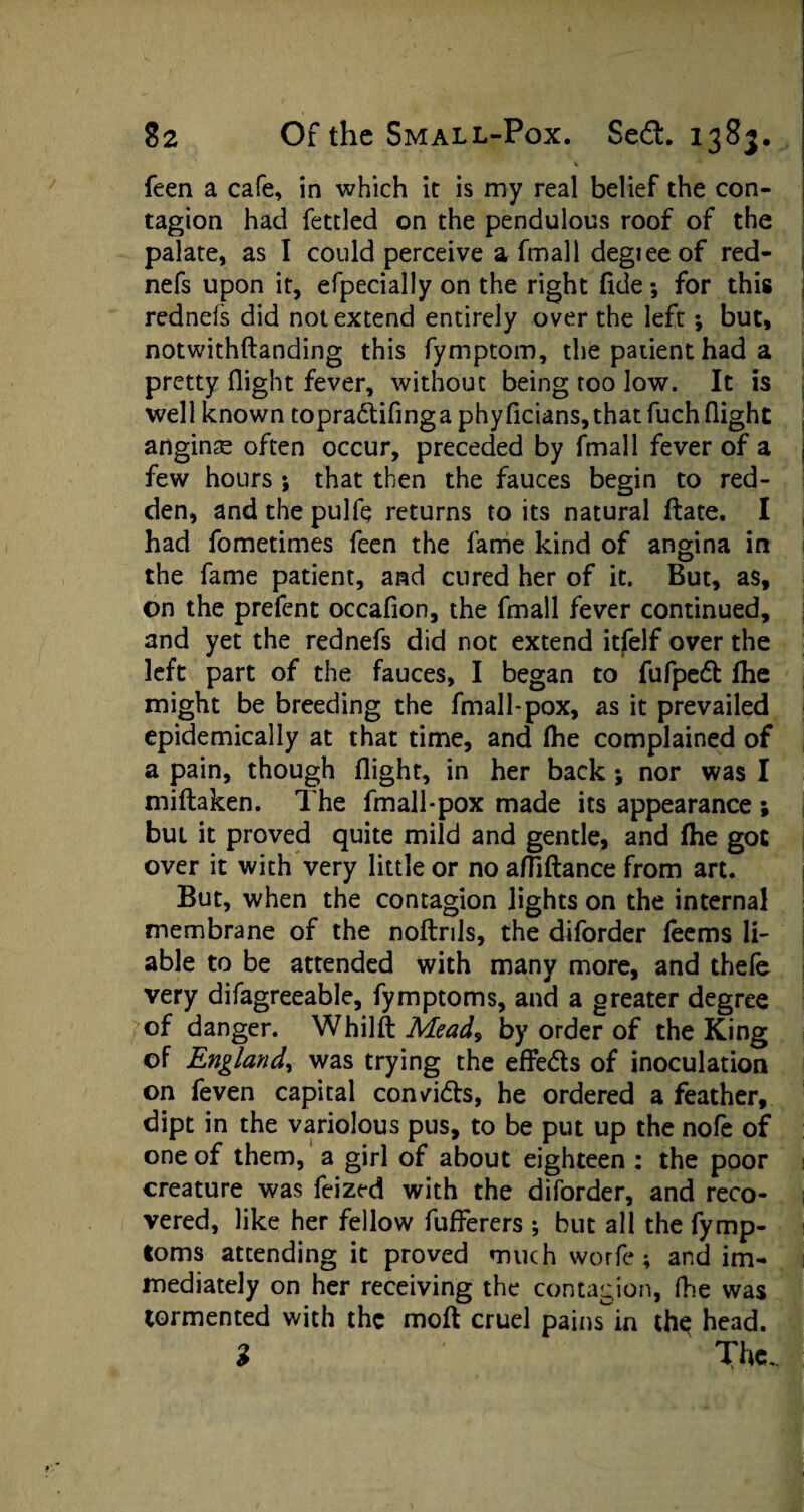 v feen a cafe, in which it is my real belief the con¬ tagion had fettled on the pendulous roof of the palate, as I could perceive a fmall degieeof red- nefs upon it, efpecially on the right fide; for this rednefs did not extend entirely over the left; but, notwithftanding this fymptom, the patient had a pretty flight fever, without being too low. It is well known topra&ifing a phyficians, that fuch flight anginse often occur, preceded by fmall fever of a few hours ; that then the fauces begin to red¬ den, and the pulfe returns to its natural date. I had fometimes feen the fame kind of angina in the fame patient, and cured her of it. But, as, on the prefent occafion, the fmall fever continued, and yet the rednefs did not extend itfelf over the left part of the fauces, I began to fufpeft (he might be breeding the fmall-pox, as it prevailed epidemically at that time, and (he complained of a pain, though flight, in her back; nor was I miftaken. The fmall-pox made its appearance ; but it proved quite mild and gentle, and (he got over it with very little or no afliftance from art. But, when the contagion lights on the internal membrane of the noftrils, the diforder (eems li- able to be attended with many more, and thefe very difagreeable, fymptoms, and a greater degree of danger. Whilft Mead, by order of the King of England, was trying the effe&s of inoculation on feven capital convidts, he ordered a feather, dipt in the variolous pus, to be put up the nofe of one of them, a girl of about eighteen : the poor creature was feized with the diforder, and reco¬ vered, like her fellow fufferers ; but all the fymp¬ toms attending it proved much worfe; and im¬ mediately on her receiving the contagion, fhe was tormented with the mod cruel pains in th$ head. 3 The.