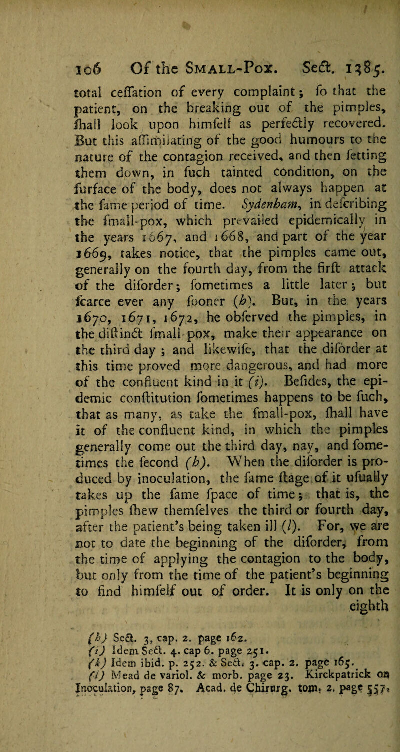 total reflation of every complaint; fo that the patient, on the breaking out of the pimples, lhall look upon himfelf as perfectly recovered. But this aflimiJating of the good humours to the nature of the contagion received, and then fetting them down, in fuch tainted condition, on the furface of the body, does not always happen at the fame period of time. Sydenham, in defcribing the fmall-pox, which prevailed epidemically in the years 1667, and 1668, and part of the year 1669, takes notice, thac the pimples came out, generally on the fourth day, from the firft attack of the diforder; fometimes a little later3 but fcarce ever any fooner (h\ But, in the years 1670, 1671, 1672, he obferved the pimples, in the diftindt fmalhpox, make their appearance on the third day ; and likewife, that the diforder at this time proved more dangerous, and had more of the confluent kind in it (i). Befides, the epi¬ demic confliitmion fometimes happens to be fuch, that as many, as take the fmall-pox, {hall have it of the confluent kind, in which the pimples generally come out the third day, nay, and fome¬ times the fecond (h). When the diforder is pro¬ duced by inoculation, the fame ftage of it ufually takes up the fame fpace of time *, that is, the pimples fhew themfelves the third or fourth day, after the patient’s being taken ill (I). For, we are not to date the beginning of the diforder, from the time of applying the contagion to the body, but only from the time of the patient’s beginning to find himfelf out of order. It is only on the eighth \ (h) Se£l. 3, cap. 2. page i6z. (i) Idem Sett. 4. cap 6. page 251. (k) Idem ibid. p. 252. & SecL 3. cap. 2. page 165. (l) Mead de variol. & morb. page 23. Kirckpatrick OB Inoculation, page 87. Acad, de Chirorg. tom* 2* page §57*