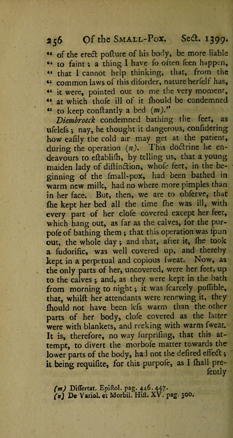 *« of the eredt pofture of his body, be more liable “ to faint ; a thing I have fo often feen happen, “ that I cannot help thinking, that, from the « common laws of this diforder, nature herfelf has, <c it were, pointed out to me the very moment, « at which thofe ill of it Ihould be condemned “ to keep conftantly a bed (m). Diembroeck condemned bathing the feet, as ufelefs ; nay, he thought it dangerous, confidering how eafily the cold air may get at the patient, during the operation {n). This dodlrine he en¬ deavours to eftablifh, by telling us, that a young maiden lady of diftinction, whofe feet, in the be¬ ginning of the fmall-pox, had been bathed in warm new milk, had no where more pimples than in her face. But, then, we are to obferve, that file kept her bed all the time {he was ill, with every part of her clofe covered except her feet, which hang out, as far as the calves, for the pur- pofe of bathing them *, that this operation was ipun out, the whole day; and that, after it, {he took a fudorific, was well covered up, and thereby kept in a perpetual and copious lweat. Now, as the only parts of her, uncovered, were her feet, up to the calves ; and, as they were kept in the bath from morning to night; it was fcarcely pofiible, that, whilft her attendants were renewing it, they fhould not have been lefs warm than the other parts of her body, clofe covered as the latter were with blankets, and reeking with warm fwe&t* It is, therefore, no way lurprifing, that this at¬ tempt, to divert the morbofe matter towards the lower parts of the body, had not the defired effedt *, it being requilite, for this purpofe, as I {hall pre- fently (m) Diflertat. Epiftol. pag. 44.6.447. (tt) De Variol. et Morbil. Hilt. XV. pag. 300.