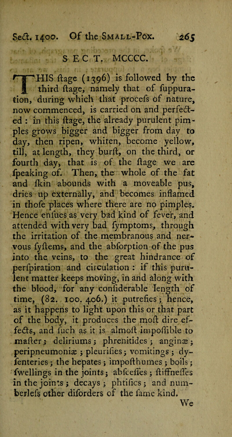 S E C T. MCCCC. THIS ftage (1396) is followed by the third ftage, namely that of fuppura- tion, during which that procefs of nature, now commenced, is carried on and perfect¬ ed : in this ftage, the already purulent pim¬ ples grows bigger and bigger from day to day, then ripen, whiten, become yellow, till, at length, they burft, on the third, or fourth day, that is of the ftage we are fpeaking of. Then, the whole of the fat and fkin abounds with a moveable pus, dries up externally, and becomes inflamed in thofe places where there are no pimples. Hence enfues as very bad kind of fever, and attended with very bad fymptoms, through the irritation of the membranous and ner¬ vous fyftems, and the abforption of the pus into the veins, to the great hindrance of perfpiration and circulation : if this puru¬ lent matter keeps moving, in and along with the blood, for any confiderable length of time, (82. 100. 406.) it putrefies; hence, as it happens to light upon this or that part of the body, it produces the mo ft dire ef¬ fects, and fuch as it is almoft impoflible to mafter; deliriums; phrenitides ; angins ; peripneumoniae ; pleurifies; vomitings ; dy¬ senteries ; the hepates; impofthumes ; boils; fwellings in the joints; abfeefies ; ftififnefles in the joints; decays; phtifics ; and num- berlefs other diforders of the fame kind. We