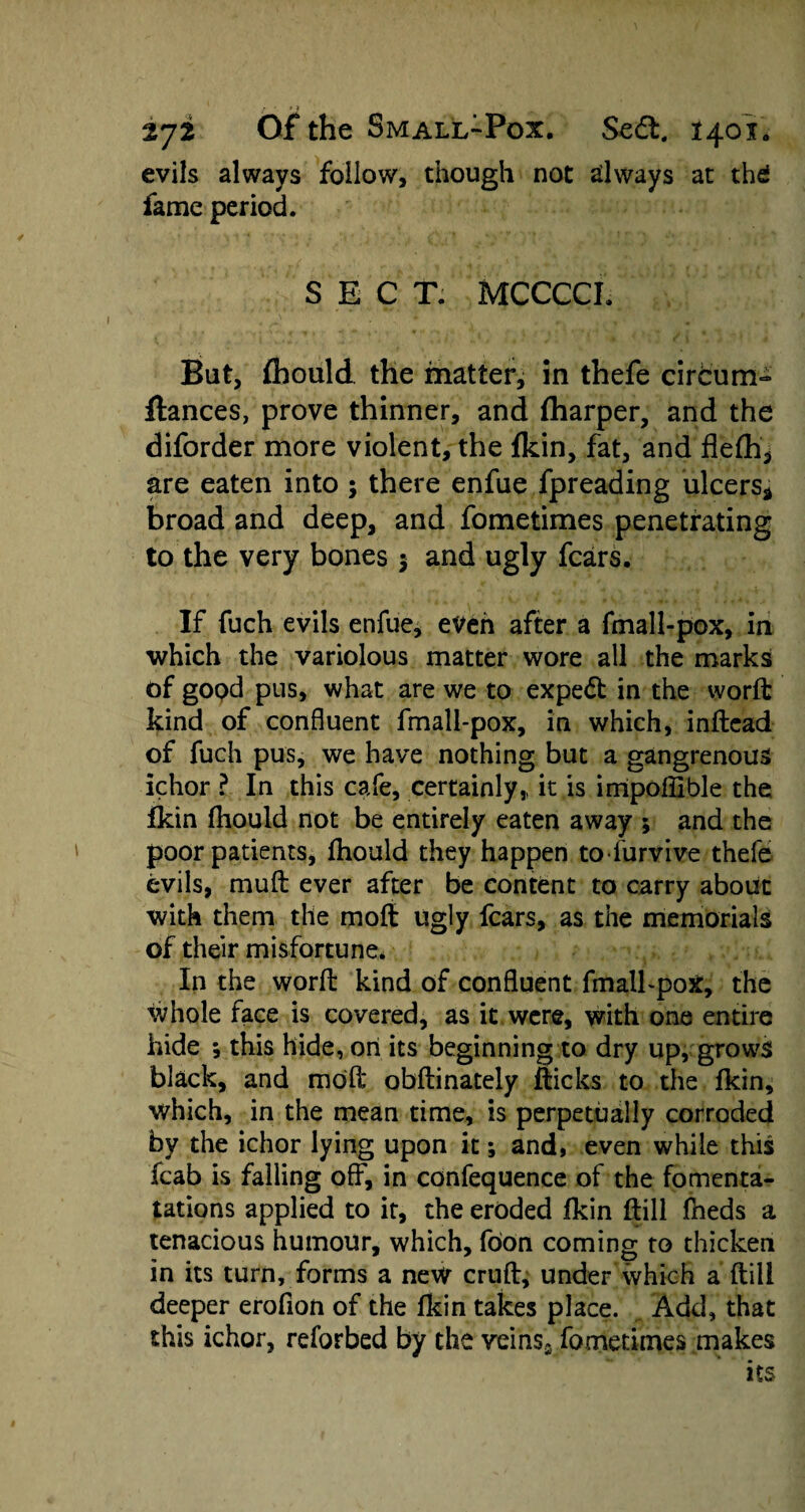 evils always follow, though not always at thd fame period. SECT. MCCCCI. But, fhould the matter, in thefe circum- fiances, prove thinner, and (harper, and the diforder more violent, the fkin, fat, and flefh* are eaten into; there enfue fpreading ulcers* broad and deep, and fometimes penetrating to the very bones 5 and ugly fears. If fuch evils enfue, even after a fmall-pox, in which the variolous matter wore all the marks of good pus, what are we to expert in the word: kind of confluent fmall-pox, in which, inftcad of fuch pus, we have nothing but a gangrenous ichor ? In this cafe, certainly,, it is irripoffible the fkin fhould not be entirely eaten away ; and the poor patients, fhould they happen to furvive thefe evils, muft ever after be content to carry about with them the mofl ugly fears, as the memorials of their misfortune. In the word: kind of confluent fmall-pox, the whole face is covered, as it were, with one entire hide ; this hide, on its beginning to dry up, grows black, and mofl; obftinately fticks to the fkin, which, in the mean time, is perpetually corroded by the ichor lying upon it; and, even while this fcab is falling off, in confequence of the fomenta- tations applied to it, the eroded fkin ftill fneds a tenacious humour, which, foon coming to thicken in its turn, forms a new cruft, under which a ftill deeper erofion of the fkin takes place. Add, that this ichor, reforbed by the veins2 fometimes makes its