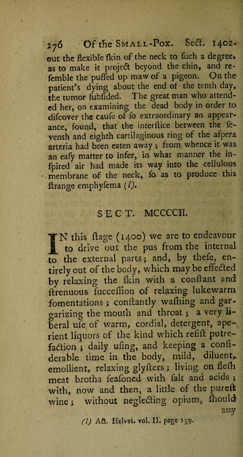 ©ut the flexible flrin of the neck to fuch a degree, as to make it projedt beyond the chin, and re¬ ferable the puffed up maw of a pigeon. On the patient’s dying about the end of the tenth day, the tumor fubfided. The great man who attend¬ ed her, on examining the dead body in order to difeover the caufe of fo extraordinary an appear¬ ance, found, that the interftice between the fe- venth and eighth cartilaginous ring of the afpera arteria had been eaten away •, from whence it was an eafy matter to infer, in what manner the in- fpired air had made its way into the celluloids membrane of the neck, fo as to produce this Grange emphyfema (l). SECT. MCCCCII. IN this ftage (1400) we are to endeavour to drive out the pus from the internal to the external parts; and* by thefe, en¬ tirely out of the body, which may be effeded by relaxing the fkin with a conftant and ftrenuous fucceflion of relaxing lukewarm fomentations; conftantly waflhing and gar- garizing the mouth and throat ; a very li¬ beral ufe of warm, cordial, detergent, ape-, rient liquors of the kind which refill putre¬ faction ; daily ufing, and keeping a confi- derable time in the body, mild, diluent,, emollient, relaxing glyfters; living on flefh meat broths feafoned with fait and acids ; with, now and then, a little of the pureffc wine; without negleding opium, fhould any