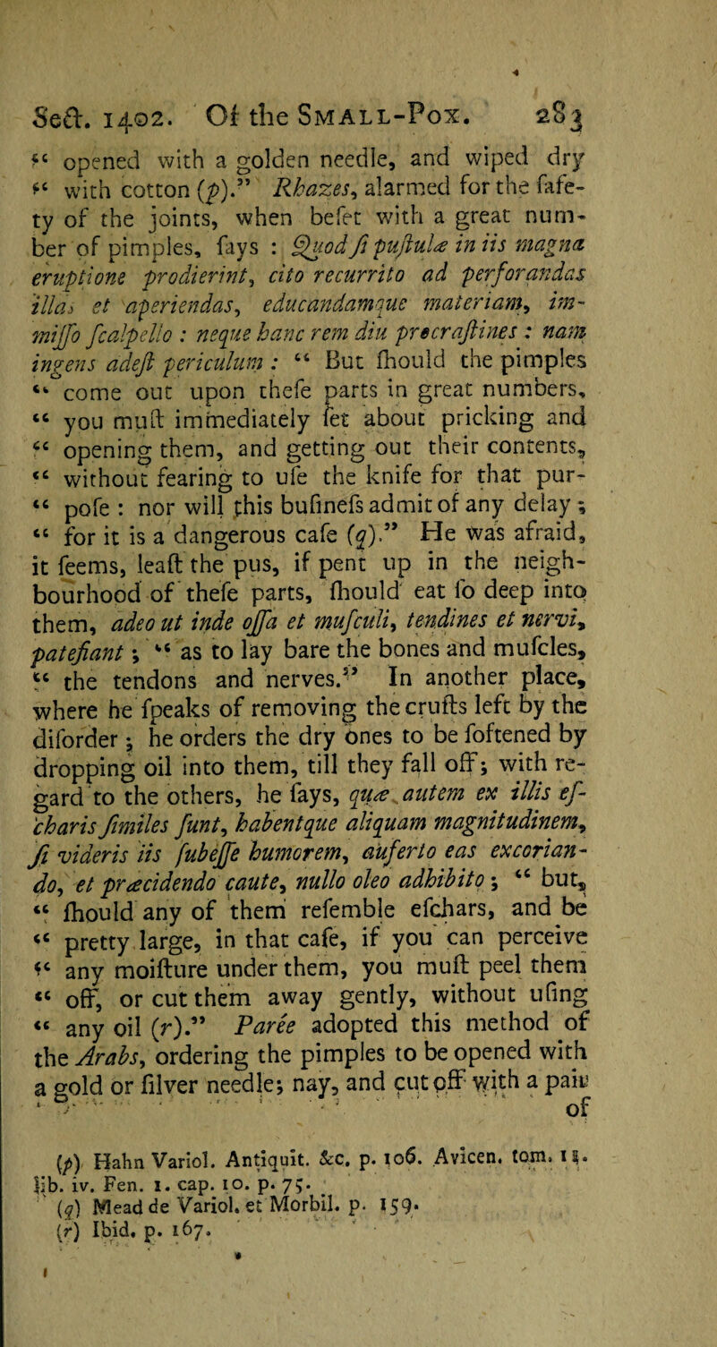 opened with a golden needle, and wiped dry *c with cotton (p).” Rkazes, alarmed for the fafe- ty of the joints, when befet with a great num¬ ber of pimples, fays : Quod fi pujluU in iis magna eruptions prodierint, cito recurrito ad perforandas illdi et aperiendas, educandamque materiam, «w- mijfo fcalpdlo : neque banc rem din precraftines : nam ingens adeft periculum : “ But fhould the pimples come out upon thefe parts in great numbers, “ you mult immediately let about pricking and “ opening them, and getting out their contents,, “ without fearing to ufe the knife for that pur- “ pofe : nor will phis bufinefs admit of any delay ; 66 for it is a dangerous cafe {q)P He was afraid, it feems, leaft the pus, if pent up in the neigh¬ bourhood of thefe parts, fhould eat lb deep into them, ddeo ut inde ojfa et mufculi, tendines et nervi, patefiant ; “ as to lay bare the bones and mufcles, “ the tendons and nerves. In another place, where he fpeaks of removing the crufts left by the dilorder ; he orders the dry ones to be foftened by dropping oil into them, till they fall off; with re¬ gard to the others, he fays, qua antem ex illis ef- charis fimiles funt, habentque aliquant magnitudinem, fi videris iis fubejje humor em, auferto eas ex c or i an- do, et praddenda caute, nullo oleo adhibito ; “ but, « fhould any of them refemble efchars, and be <c pretty large, in that cafe, if you can perceive any moifture under them, you muff peel them off, or cut them away gently, without ufing « any oil (r)P Pares adopted this method of the Arabsy ordering the pimples to be opened with a gold or fiver needle; nay, and 911.tp.ff with a pak of [p) Hahn Variol. Antiquit. &c. p. 106. Avicen. tom, 19. $ib. iv. Fen. 1. cap. 10. p. 75. ' (q) Mead de Variol. et Morbil. p. 159. (r) Ibid, p. 167. 1