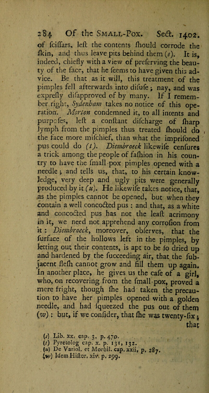 of feiflars, left the contents fhould corrode the fkin, and thus leave pits behind them (■/). It is, indeed, chiefly with a view of preferving the beau¬ ty of the face, that he feems to have given this ad¬ vice. Be that as it will, this treatment of the pimples fell afterwards into difufe; nay, and was exprefly difapproved of by many. If I remem¬ ber right, Sydenham takes no notice of this ope¬ ration. Morion condemned it, to all intents and purpofes, left a conftant difeharge of ftiarp lymph from the pimples thus treated fhould do the face more milchief, than what the imprifoned pus could do (t). Diembroeck likewife cenfures a trick among the people of fafliion in his coun- try to have the fmall-pox pimples opened with a needle; and tells us, that, to his certain know¬ ledge, very deep and ugly pits were generally produced by it (u). He likewife takes notice, that, as the pimples cannot be opened, but when they contain a well concoded pus : and that, as a white and concoded pus has not the lead acrimony in it, we need not apprehend any corrofion from it : Diembroeck, moreover, obferves, that the furface of the hollows left in the pimples, by letting out their contents, is apt to be fo dried up and hardened by the fucceeding air, that the fub- jacent fleftt cannot grow and fill them up again. In another place, he gives us the cafe of a girl, who, on recovering from the fmall pox, proved a mere fright, though Ihe had taken the precau¬ tion to have her pimples opened with a golden iieedle, and had fqueezed the pus out of them (w); but, if we confider, that lhe was twenty-fix$ that ft) Lib. xx. cap. 3. p. 470. ft) Pyrctolog cap. x. p. 131, 132. \u) De Variol. et Morbil. cap, xxii, p, 287. Idem Hiitor, xiv, p, 299.