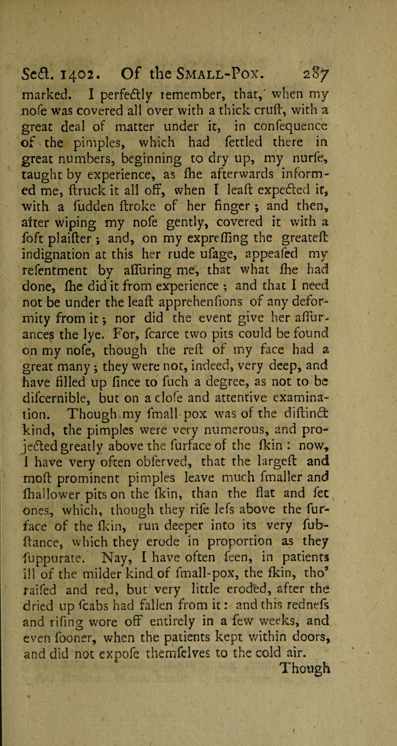 marked. I perfe&ly lemember, that,' when my nofe was covered all over with a thick cruft, with a great deal of matter under it, in confequence of the pimples, which had fettled there in great numbers, beginning to dry up, my nurfe, taught by experience, as (he afterwards inform¬ ed me, (truck it all off, when I leaft expefted it, with a fudden ftroke of her finger; and then, after wiping my nofe gently, covered it with a foft plaifter ; and, on my exprefling the greateft indignation at this her rude ufage, appealed my refentment by affuring me, that what (he had done, (he did it from experience ; and that I need not be under the leaft apprehenfions of any defor¬ mity from it; nor did the event give her affur-. ances the lye. For, fcarce two pits could be found on my nofe, though the reft of my face had a great many; they were not, indeed, very deep, and have filled up (ince to fuch a degree, as not to be difcernible, but on a clofe and attentive examina¬ tion. Though my fmall pox was of the diftind: kind, the pimples were very numerous, and pro- jedted greatly above the furface of the (kin : now, i have very often obferved, that the larged and moft prominent pimples leave much fmaller and (hallower pits on the (kin, than the flat and fee ones, which, though they rife lefs above the fur- face of the (kin, run deeper into its very fub- ftance, which they erode in proportion as they fuppurate. Nay, I have often feen, in patients ill of the milder kind of fmall-pox, the fkin, tho5 raifed and red, but very little eroded, after the dried up fcabs had fallen from it: and this rednefs and riling wore off entirely in a few weeks, and even fooner, when the patients kept within doors, and did not expofc themfelves to the cold air. Though