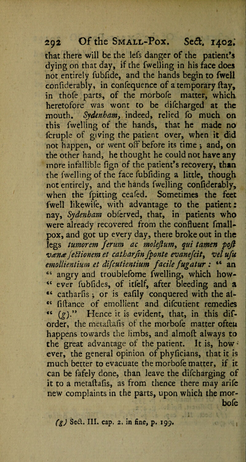 that there will be the lefs danger of the patient’s dying on that day, if the fwelling in his face does not entirely fubfide, and the hands begin to fwell confiderably, in confequence of a temporary (lay, in thofe parts, of the morbofe matter, which heretofore was wont to be difcharged at the mouth. Sydenham, indeed, relied fo much on this fwelling of the hands, that he made no fcruple of giving the patient over, when it did not happen, or went off before its time *, and, on the other hand, he thought he could not have any more infallible fign of the patient’s recovery, thin the fwelling of the face fubfiding a little, though not entirely, and the hands fwelling confiderably, when the fpitting ceafed. Sometimes the feet fwell likewife, with advantage to the patient: nay, Sydenham obferved, that, in patients who were already recovered from the confluent fmall- pox, and got up every day, there broke out in the legs tumorem ferum ac molejlum, qui tarnen poji v<ena fettionem et catharfm fponte evanefcit, vel ufu emollientium et difcutientium facile fugatur: “ an ct angry and troublefome fwelling, which how- *c ever fubfides, of itfelf, after bleeding and a catharfis ; or is eafily conquered with the at- ts fiftance of emollient and difcutient remedies <c (£)•” Hence it is evident, that, in this dis¬ order, the metaftafis of the morbofe matter often happens towards the limbs, and almoft always to the great advantage of the patient. It is, how; ever, the general opinion of phyficians, that it is much better to evacuate the morbofe matter, if it can be fafely done, than leave the difcharging of it to a metaftafis, as from thence there may arife new complaints in the parts, upon which the mor¬ bofe