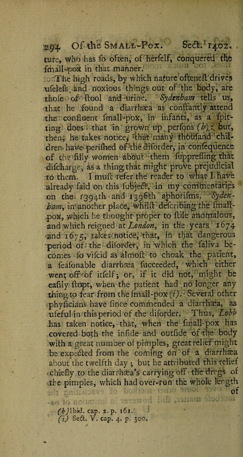 cure, who has fo often, of herfelf, conquered the fmalbpox in that manner. The high roads, by which nature ofteneft drives ufelefs and noxious things out of the body, are thofe of ftool and urine. Sydenham tells us, that he found a diarrhoea as conftantly attend the confluent fmall-pox, in infants, as a {pit¬ ting does - that in grownflip perfons (b):\ but, then, he takes notice* dhat many thbbfand chil¬ dren, have-perifhed of the diforder, in confeqiience of the filly women about them flrppreffing that difcharge, as a thing that might prove prejudicial to them. I muff refer the reader to what I have already faid on this fubjedf, in my commentaries on the 1394th and 1396th ajphorifms. 'Syden¬ ham, in another place, whillT describing the fmall- pox, which he thought proper to ftile anomalous, and which reigned at London, in the years 1674 and 1675, takes notice, that, in thaCt' dangerous •period df- the diforder, in which the faliva be¬ comes fo vifcid as almoft to choak the patient, a feafonable diarrhea fucceeded, which either went off of itfelf; or, if it did not, might be eafily ftopt, when the patient had no longer any thingto fear from the fmail-pox (f).- Several other phyficians have fmce commended a diarrhea, as ufeful in this period of the diforder. Thus, Lohh has taken notice, that, when the frnall-pox has covered both the infi.de- and outfide of the body with a great number of pimples, great relief might be expebted from the coming on of a diarrhea about the twelfth day *, but he attributed this relief .chiefly to the diarrhea’s carrying off the dregs of the pimples, which had over-run the whole length of (h) \bid. cap. 2. p. 161. (i) Sed. V. cap. 4, p. 300.