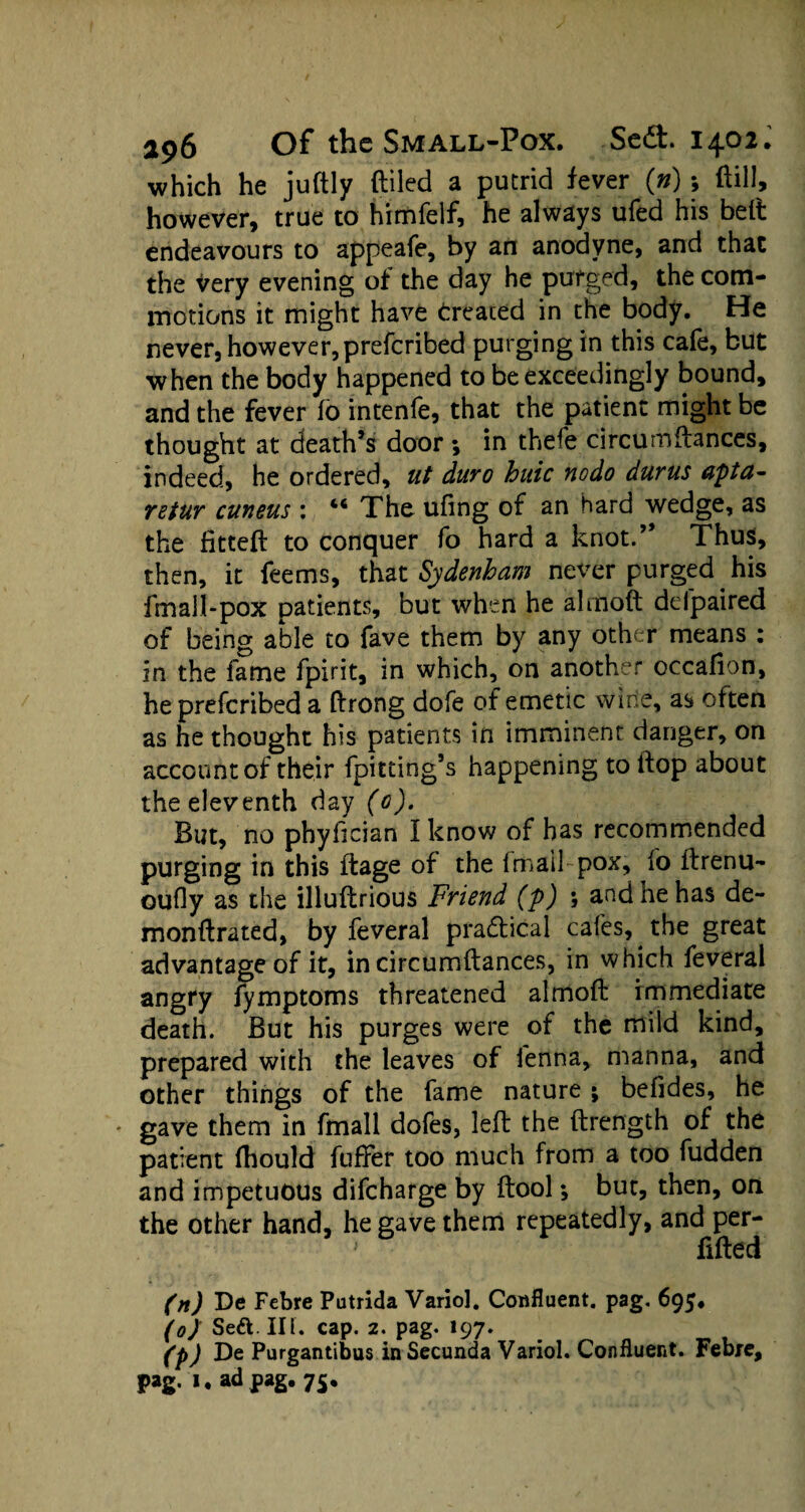 which he juftly (tiled a putrid fever (») ; (till, however, true to himfelf, he always ufed his belt endeavours to appeafe, by an anodyne, and that the very evening of the day he purged, the com¬ motions it might have treated in the body. He never, however, preferibed purging in this cafe, but when the body happened to be exceedingly bound, and the fever fo intenfe, that the patient might be thought at death’s door *, in thefe circumftances, indeed, he ordered, ut duro huic nodo durus apta- retur cuneus : 46 The ufing of an hard wedge, as the fitted: to conquer fo hard a knot.” Thus, then, it feems, that Sydenham never purged his fm all-pox patients, but when he almoft defpaired of being able to fave them by any other means : in the fame fpirit, in which, on another occafion, he preferibed a ffrong dofe of emetic wine, as often as he thought his patients in imminent danger, on account of their fpitting’s happening to if op about the eleventh day (0). But, no phyfician I know of has recommended purging in this ftage of the fmailpox, fo ftrenu- oufly as the illultrious Friend (p) \ and he has de- monftrated, by feveral pra&ical cafes, the great advantage of it, in circumftances, in which feveral angry fymptoms threatened almoft immediate death. But his purges were of the mild kind, prepared with the leaves of ienna, manna, and other things of the fame nature; befides, he * gave them in fmall dofes, left the ftrength of the patient fhould fuffer too much from a too fudden and impetuous difeharge by (tool *, but, then, on the other hand, he gave them repeatedly, and per- ' filled (n) De Febre Putrida Variol. Confluent, pag. 695. (0) Se&.IIL cap. 2. pag. 197. (p) De Purgantibus in Secunda Variol. Confluent. Febre, pag. 1. ad pag. 75.