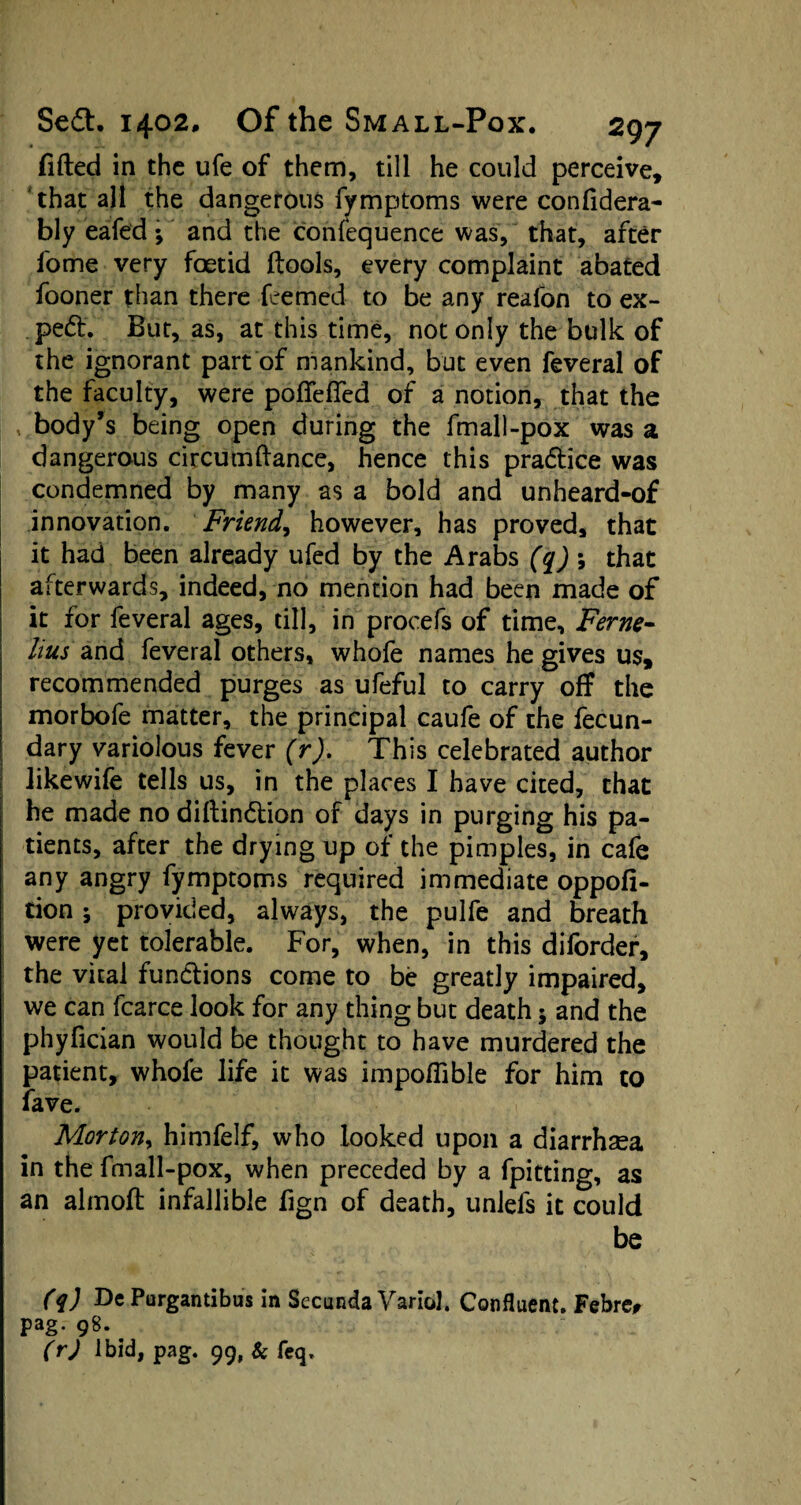 fitted in the ufe of them, till he could perceive, that all the dangerous fymptoms were confidera- bly eafed •, and the confequence was, that, after l'ome very foetid ftools, every complaint abated fooner than there Teemed to be any reafon to ex¬ pert. But, as, at this time, not only the bulk of the ignorant part of mankind, but even feveral of the faculty, were pofieffed of a notion, that the body’s being open during the fmall-pox was a dangerous circumttance, hence this pra&ice was condemned by many as a bold and unheard-of innovation. Friend, however, has proved, that it had been already ufed by the Arabs (q) *, that afterwards, indeed, no mention had been made of it for feveral ages, till, in procefs of time. Feme- Hus' and feveral others, whofe names he gives us, recommended purges as ufeful to carry off the morbofe matter, the principal caufe of the fecun¬ dary variolous fever (r). This celebrated author likewife tells us, in the places I have cited, that he made nodiftindtion of days in purging his pa¬ tients, after the drying up of the pimples, in cafe any angry fymptoms required immediate oppofi- tion * provided, always, the pulfe and breath were yet tolerable. For, when, in this diforder, the vital functions come to be greatly impaired, we can fcarce look for any thing but death; and the phyfician would be thought to have murdered the patient, whofe life it was impottible for him to fave. Morton, himfelf, who looked upon a diarrhoea in the fmall-pox, when preceded by a fpitting, as an almoft infallible fign of death, unlefs it could be (q) Dc Purgantibus in Secunda Variol. Confluent. Febre, pag. 98. (r) Ibid, pag. 99, & feq.