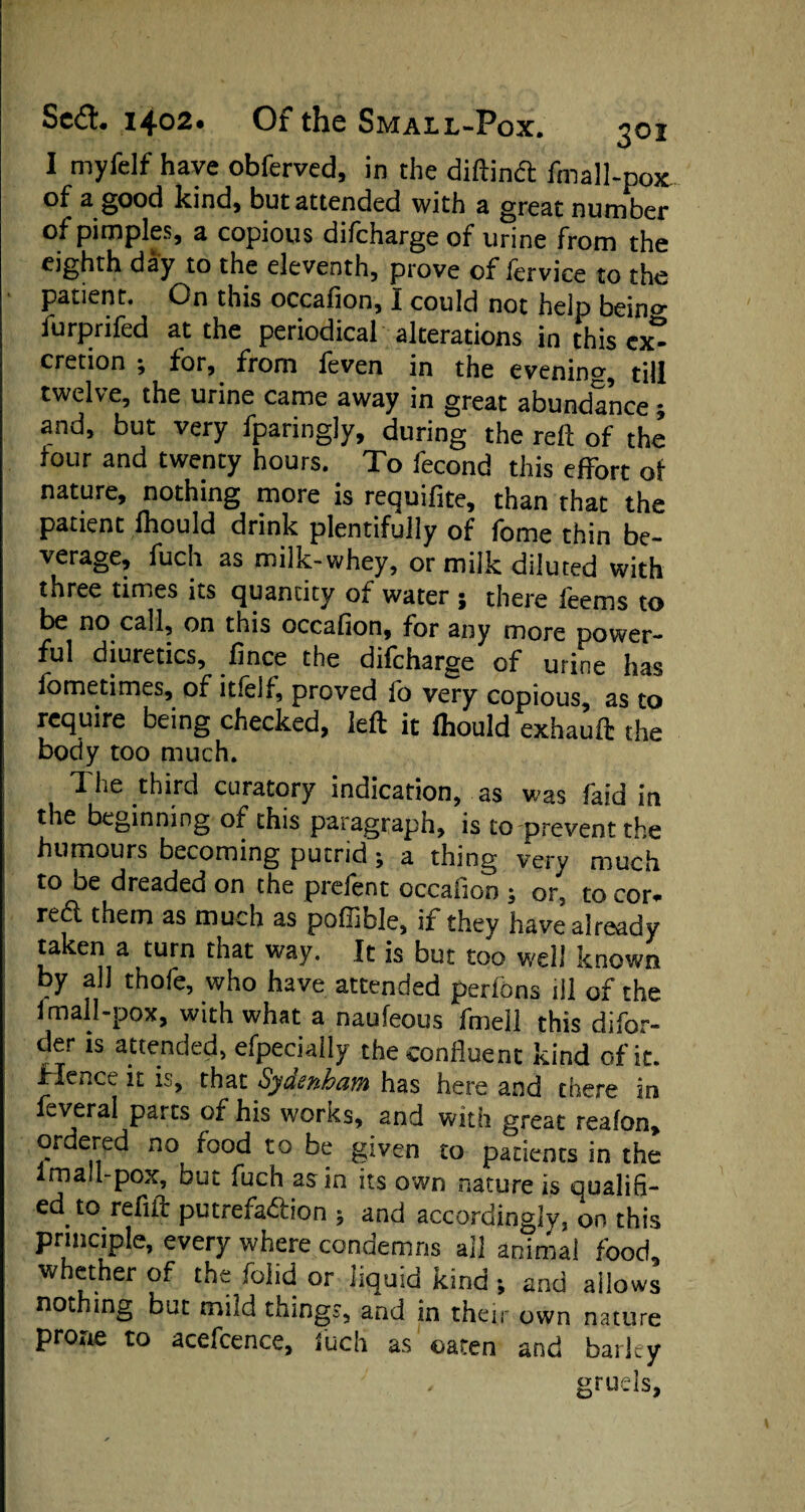 I myfelf have obferved, in the diftindl fmalhpox of a good kind, but attended with a great number of pimples, a copious difchargeof urine from the eighth day to the eleventh, prove of fervice to the patient. On this occafion, I could not help beino- furprifed at the periodical alterations in this cx^ cretion ; for, from feven in the evening, till twelve, the urine came away in great abundance * and, but very fparingly, during the reft of the tour and twenty hours. To fecond this effort of nature, nothing more is requifite, than that the patient fhould drink plentifully of fome thin be¬ verage, fuch as milk-whey, or milk diluted with three times its quantity of water ; there feems to be no call, on this occafion, for any more power¬ ful diuretics, fince the difcharge of urine has fometimes, of itfelf, proved lo very copious, as to require being checked, left it fhould exhauft the body too much. 1 he third curatory indication, as was faid in the beginning of this paragraph, is to prevent the humours becoming putrid 9 a thing very much to be dreaded on the prefent occafion ; or, to cor* redl them as much as poffible, if they have already taken a turn that way. It is but too well known by all thofe, who have attended perfbns ill of the 1 mall-pox, with what a naufeous fmell this difor- der is attended, efpecially the confluent kind of it. Hence it is, that Sydenham has here and there in feveral parts of his works, and with great reafon, ordered no food to be given to patients in the imall-pox, but fuch as in its own nature is qualifi¬ ed to refill putrefa&ion 5 and accordingly, on this principle, every where condemns all animal food whether of the folid or liquid kind ; and allows nothing but mild things, and in their own nature prone to acefcence, fuch as oaten and barley gruels.