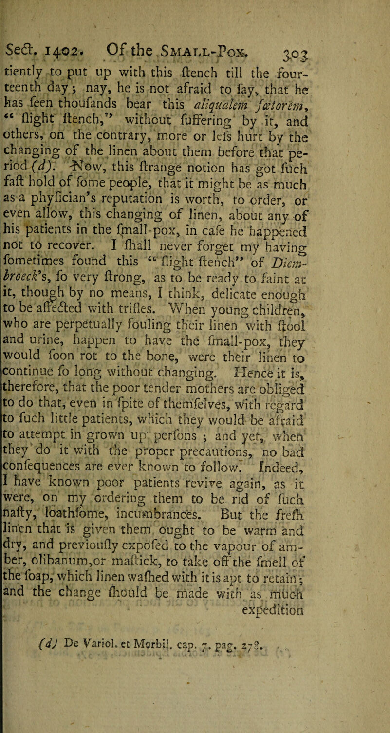 tiently to put up with this flench till the four¬ teenth day; nay, he is not afraid to fayv that he has feen thoufands bear this aliqualem fdtorem* “ flight flench,” without buffering by it, and others, on the contrary, more or lei's hurt by the changing of the linen about them before that pe¬ riod (d). dNTow, this flrange notion has got filch fafl hold of fome people, that it might be as much as a phyfician’s reputation is worth, to order, or even allow, this changing of linen, about any of his patients in the fpall- pox, in cafe he happened not to recover. I fhall never forget my having fometimes found this “ flight flench” of Diem- broeckh, fo very flrong, as to be ready to faint at it, though by no means, I think, delicate enough to be affedled with trifles. When young children, who are perpetually fouling their linen with ftool and urine, happen to have the fmall-pox, they would foon rot to the bone, were their linen to continue fo long without changing. Hence it is, therefore, that the poor tender mothers are obliged to do that, even in fpite of themfelves, with regard to fuch little patients, which they would be afraid to attempt in grown up perfons ; and yet, when they do it with the proper precautions, no bad conferences are ever known to followi Indeed, I have known poor patients revive again, as it were, on my ordering them to be rid of fuch nafly, loathfome, incumbrances. But the frefi linen that is given them ought to be warm and dry, and previoufly expofed to the vapour of am¬ ber, olibanum,or maff ick, to take off the fmell of the foap, which linen walked with it is apt to retain; and the change fhould be made with as much expedition (d) De Variol, et Morbil. cap. y. pag. zj2.