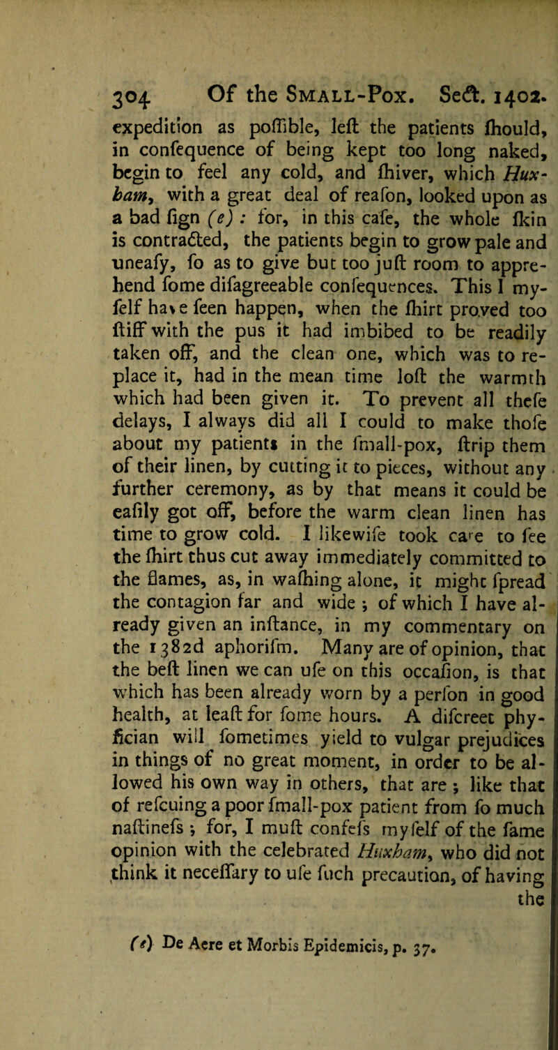 expedition as poffible, left the patients Ihould, in confequence of being kept too long naked, begin to feel any cold, and Ihiver, which Hux- bam, with a great deal of reafon, looked upon as a bad fign (e) : for, in this cafe, the whole fkin is contracted, the patients begin to grow pale and uneafy, fo as to give but too juft room to appre¬ hend fome difagreeable confequences. This 1 my- felf havefeen happen, when the fliirt proved too ftiff with the pus it had imbibed to be readily taken off, and the clean one, which was to re¬ place it, had in the mean time loft the warmth which had been given it. To prevent all thefe delays, I always did all I could to make thofe about my patients in the fmall-pox, ftrip them of their linen, by cutting it to pieces, without any further ceremony, as by that means it could be eafily got off, before the warm clean linen has time to grow cold. I likewife took ca>e to fee the fhirt thus cut away immediately committed to the flames, as, in walking alone, it might fpread the contagion far and wide •, of which I have al¬ ready given an inftance, in my commentary on the i 382d aphorifm. Many are of opinion, that the beft linen we can ufe on this occafion, is that which has been already worn by a perfon in good health, at ieaft for fome hours. A difereet phy- fician will fometimes yield to vulgar prejudices in things of no great moment, in order to be al¬ lowed his own way in others, that are ; like that of refeuing a poor fmall-pox patient from fo much naftinefs *, for, I muft confefs myfelf of the fame opinion with the celebrated Huxbam, who did not think it neceffary to ufe fuch precaution, of having the (*) De Acre et Morbis Epidemicis, p. 37.