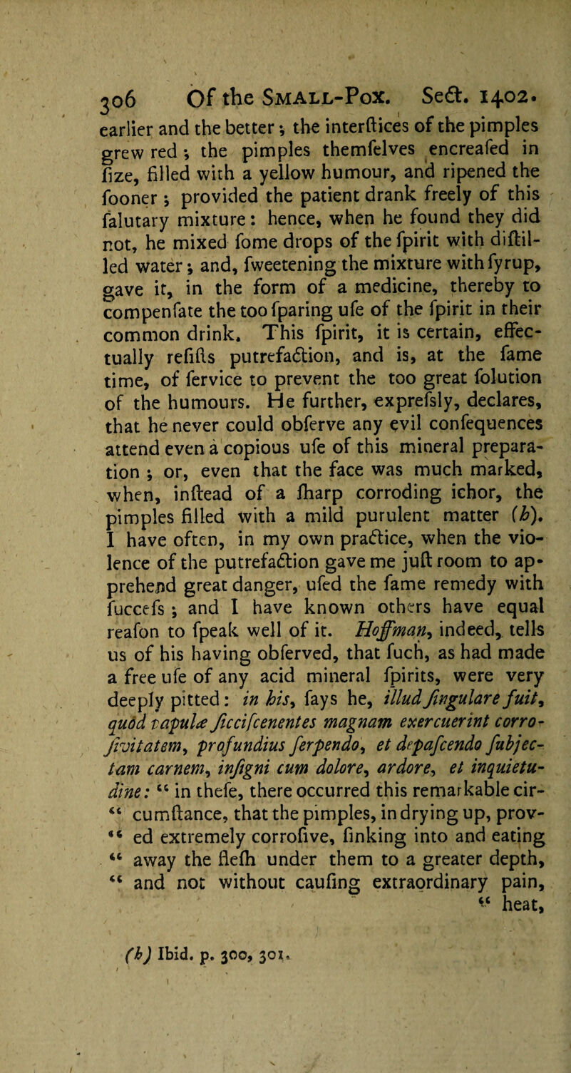 earlier and the better •, the interfaces of the pimples grew red *, the pimples themfelves encreafed in jfize, filled with a yellow humour, and ripened the fooner j provided the patient drank freely of this falutary mixture: hence, when he found they did not, he mixed fome drops of the fpirit with didd¬ led water; and, fweetening the mixture withfyrup, gave it, in the form of a medicine, thereby to compenfate the too fparing ufe of the fpirit in their common drink. This fpirit, it is certain, effec¬ tually refills putrefaction, and is, at the fame time, of fervice to prevent the too great folution of the humours. He further, exprefsly, declares, that he never could obferve any evil confequences attend even a copious ufe of this mineral prepara¬ tion ; or, even that the face was much marked, when, indead of a fharp corroding ichor, the pimples filled with a mild purulent matter (b). I have often, in my own practice, when the vio¬ lence of the putrefaClion gave me judroom to ap¬ prehend great danger, ufed the fame remedy with fuccefs *, and I have known others have equal reafon to fpeak well of it. Hoffman, indeed, tells us of his having obferved, that fuch, as had made a free ufe of any acid mineral fpirits, were very deeply pitted: in his> fays he, illudfingulare fuit9 quod tapuU ficcifcenentes magnam exercuerint corro- jroitatem, profundius ferpendo, et depafcendo fubjec- tam carnem, infigni cum dolore, ardore, et inquietu- dine: “ in thefe, there occurred this remarkable cir- “ cumdance, that the pimples, in drying up, prov- 86 ed extremely corrofive, finking into and eating 44 away the flefh under them to a greater depth, and not without caufing extraordinary pain, heat. (b) Ibid. p. 300, 301.