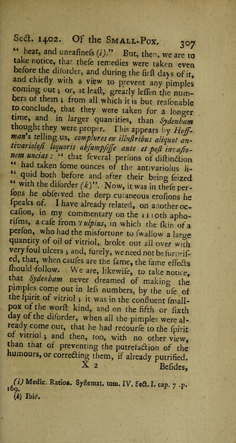 heat, and uneafinefs {i)99 But, then, we are to take notice, that thele remedies were taken even before the dilorder, and during the firfl days of it, and chiefly with a view to prevent any pimples coming out; or, at lead, greatly leflen the num¬ bers of them ; from all which it is but reafonable to conclude, that they were taken for a longer time, and in larger quantities, than Sydenham thought they were proper. This appears by Hof- man's telling us, complures ex iUufiribus aliquot an- tivanolojj liquor is abfumpfijfe ante et poft invafio- nem uncias: “ that feveral perlons ofdiftindion had taken home ounces of the antivariolus li¬ quid both before and after their beino- feized “ with the border (k). Now, it was in thefe per¬ lons he obfe.ved the deep cutaneous erofions he fpeaks of. I have already related, on another oc- caflon, in my commentary on the 1110th apho- rifms, a cafe from 7 ulpius, in which the fkin of a perfon, who had the misfortune to fwallow a lart-re quantity of oil of vitriol, broke out all over with very foul ulcers ; and, furely, we need notbefurprif- that’ when caufes are the fame, the fame eflfeds mould-follow. We are, likewife, to take notice, that Sydenham never dreamed of making the pimples come out briefs numbers, by the ufe of the lpirit of vitriol ; it was in the confluent frnall- pox of the worft kind, and on the fifth or fixth day of the diforder, when all the pimples wereal- ready come out, that he had recourfe to the fpirit of vitriol ; and then, too, with no other view, than that of preventing the putrefadion of the humours, or correding them, if already putrified. ^ 2 - Befides^ 169^ MediC‘ RatIoil* tom* IV. Sett, I. cap. 7 .p* (i) Ibid.