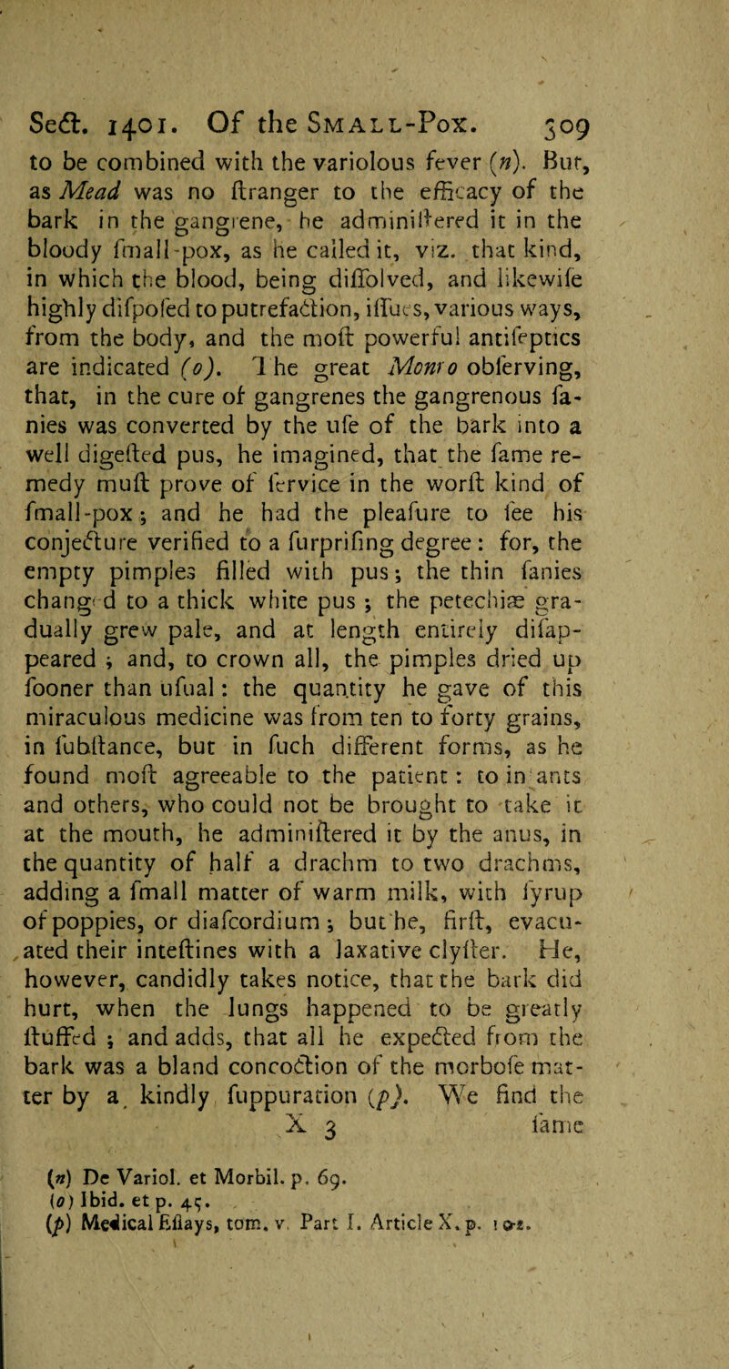 to be combined with the variolous fever («). But, as Mead was no ftranger to the efficacy of the bark in the gangrene, he adminiftered it in the bloody fmall-pox, as he called it, viz. that kind, in which the blood, being dififolved, and likewife highly difpofed to putrefa&ion, iffues, various ways, from the body, and the moft powerful antileptics are indicated (0). 1 he great Monro obferving, that, in the cure of gangrenes the gangrenous fa¬ mes was converted by the ufe of the bark into a well digefted pus, he imagined, that the fame re¬ medy muft prove of lervice in the worft kind of fmall-pox-, and he had the pleafure to fee his conjedure verified to a furprifing degree : for, the empty pimples filled with pus-, the thin fanies changed to a thick white pus ; the petechias gra¬ dually grew pale, and at length entirely difap- peared * and, to crown all, the pimples dried up fooner than ufual: the quantity he gave of this miraculous medicine was from ten to forty grains, in fubftance, but in fuch different forms, as he found moil agreeable to the patient: to in ants and others, who could not be brought to take it at the mouth, he adminiftered it by the anus, in the quantity of half a drachm to two drachms, adding a fmall matter of warm milk, with fyrup of poppies, or diafcordium-, but be, fir ft, evacu¬ ated their inteftines with a laxative clyfter. He, however, candidly takes notice, that the bark did hurt, when the lungs happened to be greatly ftuffed ; and adds, that all he expecfted from the bark was a bland concodtion of the morbofe mat¬ ter by a kindly fuppuration (p). We find the X 3 fame («) Dc Variol. et Morbil. p. 69. (0) Ibid, et p. 45. (p) Medical fifiays, tom. v. Part I. Article X. p. I