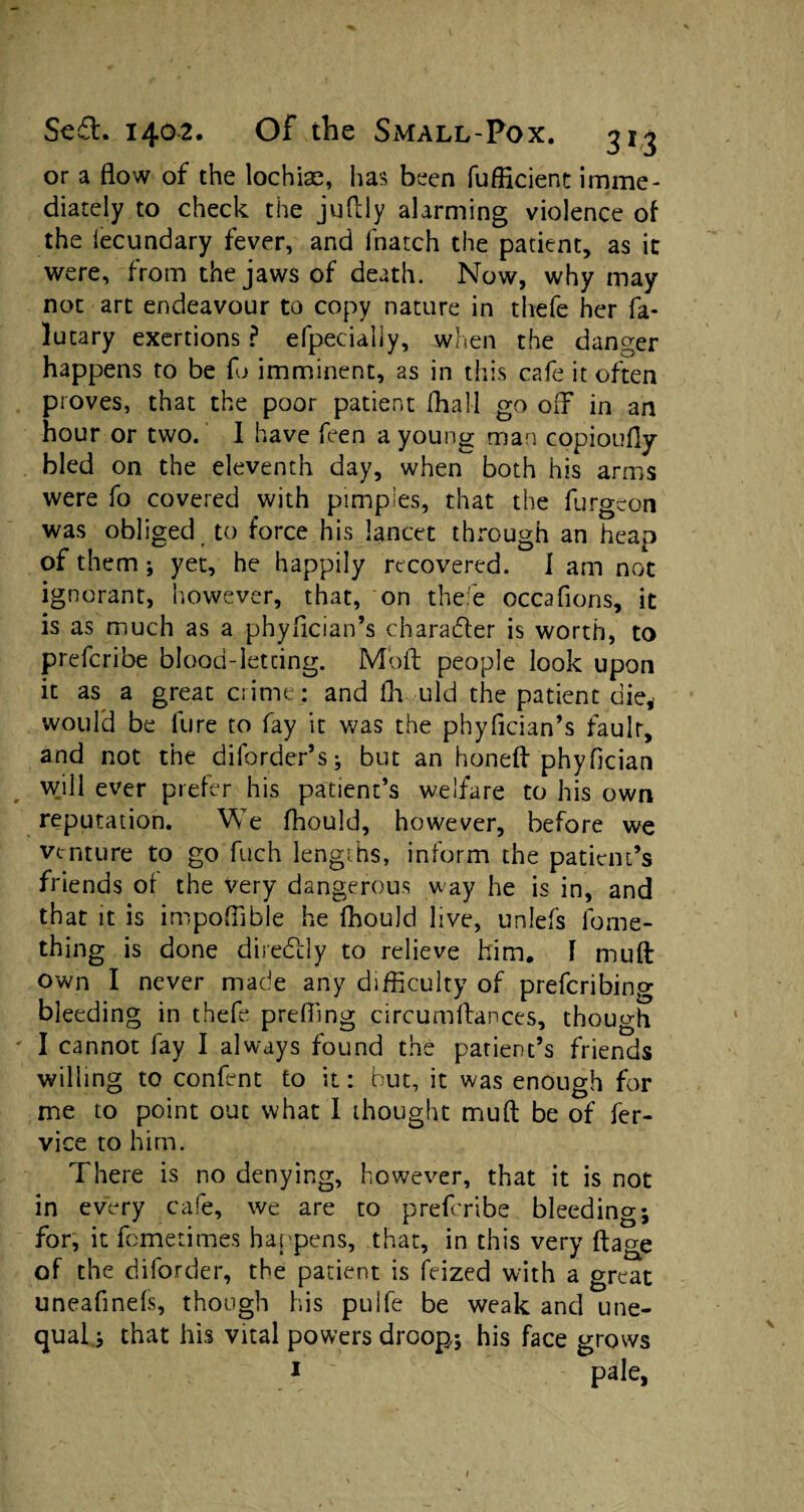 or a flow of the lochias, has been fuflicient imme¬ diately to check the juflly alarming violence of the iecundary fever, and lhatch the patient, as it were, from the jaws of death. Now, why may not art endeavour to copy nature in thefe her fa- lutary exertions ? efpecially, when the danger happens to be fo imminent, as in this cafe it often proves, that the poor patient (hall go off in an hour or two. I have feen a young man copioufly bled on the eleventh day, when both his arms were fo covered with pimples, that the furgeon was obliged to force his lancet through an heap of them ; yet, he happily recovered. I am not ignorant, however, that, on thee occafions, it is as much as a phyflcian’s character is worth, to prefcribe blood-letting. Moil: people look upon it as a great crime; and fh uld the patient die, would be lure to fay it was the phyfician’s fault, and not the dilorder’s; but an honeft phyfician will ever prefer his patient’s welfare to his own reputation. We fhould, however, before we venture to go fuch lengths, inform the patient’s friends of the very dangerous way he is in, and that it is impoflible he fhould live, unlefs lome- thing is done diredtly to relieve him. 1 mult own I never made any difficulty of prefcribing bleeding in thefe prefling circumftances, though I cannot fay I always found the patient’s friends willing to confent to it: but, it was enough for me to point out what I thought mufl: be of fer- vice to him. There is no denying, however, that it is not in every cafe, we are to prefcribe bleeding; for, it fometimes happens, that, in this very ftage of the diforder, the patient is feized with a great uneafinefs, though his pulfe be weak and une¬ qual ; that his vital powers droop; his face grows 1 pale,