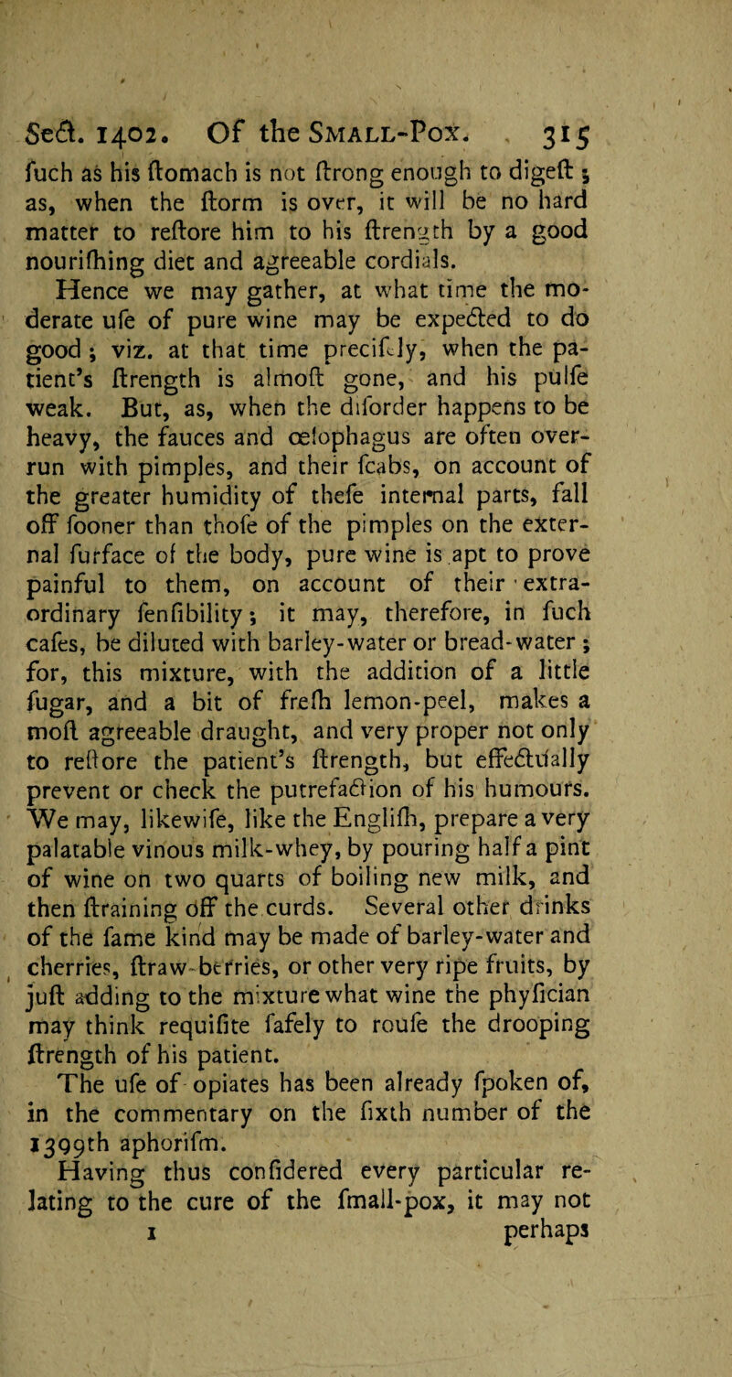 fuch as his domach is not drong enough to digeft 5 as, when the dorm is over, it will be no hard matter to redore him to his drength by a good nourifhing diet and agreeable cordials. Hence we may gather, at what time the mo¬ derate ufe of pure wine may be expedled to do good ; viz. at that time precidly, when the pa¬ tient’s drength is almoft gone, and his pulfe weak. But, as, when the diforder happens to be heavy, the fauces and celophagus are often over¬ run with pimples, and their fcabs, on account of the greater humidity of thefe internal parts, fall off fooner than thofe of the pimples on the exter¬ nal furface of the body, pure wine is apt to prove painful to them, on account of their • extra¬ ordinary fenfibility *, it may, therefore, in fuch cafes, be diluted with barley-water or bread-water ; for, this mixture, with the addition of a little fugar, and a bit of frefh lemon-peel, makes a mod agreeable draught, and very proper not only to reftore the patient’s ftrength, but effedhlally prevent or check the putrefadHon of his humours. We may, likewife, like the Englifh, prepare a very palatable vinous milk-whey, by pouring half a pint of wine on two quarts of boiling new milk, and then draining off the curds. Several other drinks of the fame kind may be made of barley-water and cherries, draw-berries, or other very ripe fruits, by jud adding to the mixture what wine the phyfician may think requifite fafely to roufe the drooping drength of his patient. The ufe of opiates has been already fpoken of, in the commentary on the fixth number of the 1399th aphorifm. Having thus confidered every particular re¬ lating to the cure of the fmall-pox, it may not 1 perhaps