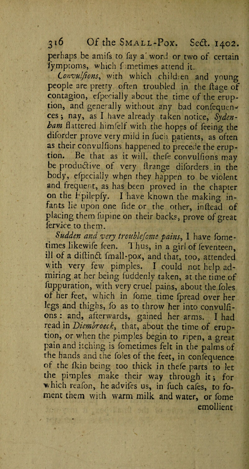 perhaps be amifs to fay a' word or two of certain fy.mptoms, which fometimes attend it. Lonvulfions, with which children and young people are pretry often troubled in the ftage of contagion, efpecially about the time of the erup¬ tion, and generally without any bad confequen^ ces ; nay, as I have already taken notice, Syden¬ ham flattered himfelf with the hopes of feeing the diforder prove very mild in fuch patients, as often as their convulflons happened to precede the erup¬ tion. Be that as it will, thefe convulfions may be productive of very flrange diforders in the body, efpecially when they happen to be violent and frequent, as has been proved in the chapter on the bpilepfy. I have known the making in¬ fants lie upon one fide or the other, inftead of placing them lupine on their backs, prove of great fervice to them. Sudden and very trouble feme pains ^ I have fome- times likewife feen. 1 hus, in a girl of leventeen, ill of a diftind fmall*pox, and that, too, attended with very few pimples. I could not help ad¬ miring at her being fuddenly taken, at the time of fuppuration, with very cruel pains, about the foies of her feet, which in fome time fpread over her legs and thighs, fo as to throw her into convulfl¬ ons: and, afterwards, gained her arms. I had read in Diembroeck, that, about the time of erup¬ tion, or when the pimples begin to ripen, a great pain and itching is fometimes felt in the palms of the hands and the foies of the feet, in confequence of the fkin being too thick in thefe parts to let the pimples make their way through it *, for which reafon, he advifes us, in fuch cafes, to fo¬ ment them with warm milk and water, or fome emollient